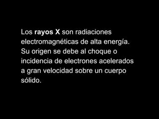 Los  rayos X  son radiaciones  electromagnéticas de alta energía.  Su origen se debe al choque o  incidencia de electrones acelerados  a gran velocidad sobre un cuerpo  sólido.  