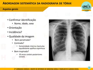 2as JORNADAS GIMGAS | GRUPO DE INTERNOS DE MEDICINA GERAL E FAMILIAR DE ALMADA SEIXAL
• Confirmar identificação
• Nome, idade, sexo
• Orientação
• Incidência?
• Qualidade da imagem
• Bem penetrada?
• Centrada?
• Extremidade interna clavículas
equidistante apófise espinhosa
• Bem inspirada?
• 10 arcos costais posteriores
visíveis
ABORDAGEM SISTEMÁTICA DA RADIOGRAFIA DE TÓRAX
Aspetos gerais
11
 