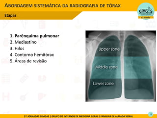 2as JORNADAS GIMGAS | GRUPO DE INTERNOS DE MEDICINA GERAL E FAMILIAR DE ALMADA SEIXAL
1. Parênquima pulmonar
2. Mediastino
3. Hilos
4. Contorno hemitórax
5. Áreas de revisão
ABORDAGEM SISTEMÁTICA DA RADIOGRAFIA DE TÓRAX
Etapas
12
 