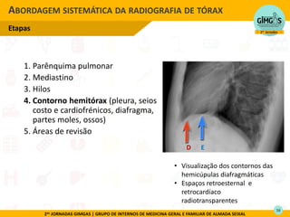 2as JORNADAS GIMGAS | GRUPO DE INTERNOS DE MEDICINA GERAL E FAMILIAR DE ALMADA SEIXAL
1. Parênquima pulmonar
2. Mediastino
3. Hilos
4. Contorno hemitórax (pleura, seios
costo e cardiofrénicos, diafragma,
partes moles, ossos)
5. Áreas de revisão
ABORDAGEM SISTEMÁTICA DA RADIOGRAFIA DE TÓRAX
Etapas
• Visualização dos contornos das
hemicúpulas diafragmáticas
• Espaços retroesternal e
retrocardíaco
radiotransparentes
D E
16
 