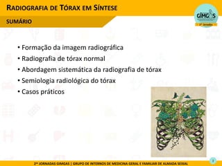 2as JORNADAS GIMGAS | GRUPO DE INTERNOS DE MEDICINA GERAL E FAMILIAR DE ALMADA SEIXAL
• Formação da imagem radiográfica
• Radiografia de tórax normal
• Abordagem sistemática da radiografia de tórax
• Semiologia radiológica do tórax
• Casos práticos
RADIOGRAFIA DE TÓRAX EM SÍNTESE
SUMÁRIO
2
 