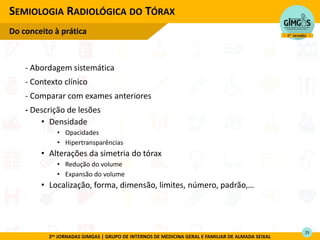 2as JORNADAS GIMGAS | GRUPO DE INTERNOS DE MEDICINA GERAL E FAMILIAR DE ALMADA SEIXAL
- Abordagem sistemática
- Contexto clínico
- Comparar com exames anteriores
- Descrição de lesões
• Densidade
• Opacidades
• Hipertransparências
• Alterações da simetria do tórax
• Redução do volume
• Expansão do volume
• Localização, forma, dimensão, limites, número, padrão,…
SEMIOLOGIA RADIOLÓGICA DO TÓRAX
Do conceito à prática
25
 