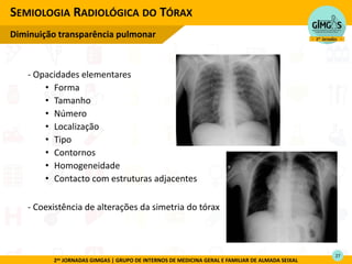 2as JORNADAS GIMGAS | GRUPO DE INTERNOS DE MEDICINA GERAL E FAMILIAR DE ALMADA SEIXAL
- Opacidades elementares
• Forma
• Tamanho
• Número
• Localização
• Tipo
• Contornos
• Homogeneidade
• Contacto com estruturas adjacentes
- Coexistência de alterações da simetria do tórax
SEMIOLOGIA RADIOLÓGICA DO TÓRAX
Diminuição transparência pulmonar
27
 