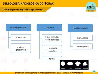 2as JORNADAS GIMGAS | GRUPO DE INTERNOS DE MEDICINA GERAL E FAMILIAR DE ALMADA SEIXAL
SEMIOLOGIA RADIOLÓGICA DO TÓRAX
Diminuição transparência pulmonar
Tipo de opacidade
apenas um
• vários;
predomínio?
Contornos
• mal definidos
• bem definidos
• regulares
• irregulares
forma
Homogeneidade
homogénea
heterogénea
30
 
