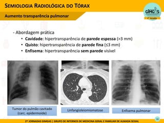 2as JORNADAS GIMGAS | GRUPO DE INTERNOS DE MEDICINA GERAL E FAMILIAR DE ALMADA SEIXAL
- Abordagem prática
• Cavidade: hipertransparência de parede espessa (>3 mm)
• Quisto: hipertransparência de parede fina ≤3
• Enfisema: hipertransparência sem parede visível
SEMIOLOGIA RADIOLÓGICA DO TÓRAX
Aumento transparência pulmonar
Linfangioleiomiomatose
Tumor do pulmão cavitado
(carc. epidermoide)
Enfisema pulmonar
33
 
