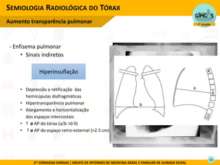 2as JORNADAS GIMGAS | GRUPO DE INTERNOS DE MEDICINA GERAL E FAMILIAR DE ALMADA SEIXAL
- Enfisema pulmonar
• Sinais indiretos
• Depressão e retificação das
hemicúpulas diafragmáticas
• Hipertransparência pulmonar
• Alargamento e horizontalização
dos espaços intercostais
•  ø AP do tórax (a/b >0.9)
•  ø AP do espaço retro-esternal (>2.5 cm)
SEMIOLOGIA RADIOLÓGICA DO TÓRAX
Aumento transparência pulmonar
*
Hiperinsuflação
35
 