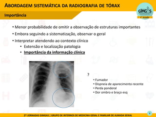 2as JORNADAS GIMGAS | GRUPO DE INTERNOS DE MEDICINA GERAL E FAMILIAR DE ALMADA SEIXAL
• Menor probabilidade de omitir a observação de estruturas importantes
• Embora seguindo a sistematização, observar o geral
• Interpretar atendendo ao contexto clínico
• Extensão e localização patologia
• Importância da informação clínica
ABORDAGEM SISTEMÁTICA DA RADIOGRAFIA DE TÓRAX
Importância
?
• Fumador
• Dispneia de aparecimento recente
• Perda ponderal
• Dor ombro e braço esq
8
 