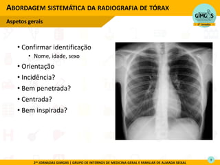 2as JORNADAS GIMGAS | GRUPO DE INTERNOS DE MEDICINA GERAL E FAMILIAR DE ALMADA SEIXAL
• Confirmar identificação
• Nome, idade, sexo
• Orientação
• Incidência?
• Bem penetrada?
• Centrada?
• Bem inspirada?
ABORDAGEM SISTEMÁTICA DA RADIOGRAFIA DE TÓRAX
Aspetos gerais
9
 