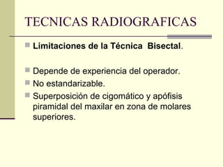 TECNICAS RADIOGRAFICAS
 Limitaciones de la Técnica Bisectal.
 Depende de experiencia del operador.
 No estandarizable.
 Superposición de cigomático y apófisis
piramidal del maxilar en zona de molares
superiores.
 