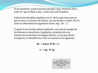 En la emulsión, existen átomos de plata (Ag), bromuro (Br) y
yodo (I) que se fijan a esta , como una red cristalina.

Cada átomo de plata expulsara un 1e- de la capa mas externa
que se une a un átomo de haluro, (ya sea bromo o yodo). Por lo
tanto se obtendrán los siguientes iones: Ag+, Br- , I-.

Cuando la luz incide sobre la película, casi toda la energía de
los fotones se transfiere a la gelatina, producto de esta
interacción se formara la imagen latente, ya sea por efecto
Compton y/o fotoeléctrico. Esto se resume en lo siguiente:

                      Br- + foton  Br + e-

                         e- + Ag-  Ag
 