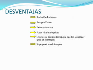 DESVENTAJAS
         Radiación Ionizante

         Imagen Planar

         Falsos contornos

         Pocos niveles de grises
         Objetos de distinto tamaño se pueden visualizar
         igual en la imagen
         Superposición de imagen
 
