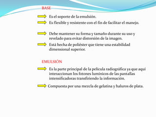 BASE

   Es el soporte de la emulsión.
   Es flexible y resistente con el fin de facilitar el manejo.

   Debe mantener su forma y tamaño durante su uso y
   revelado para evitar distorsión de la imagen.
   Está hecha de poliéster que tiene una estabilidad
   dimensional superior.


EMULSIÓN
   Es la parte principal de la película radiográfica ya que aquí
   interaccionan los fotones lumínicos de las pantallas
   intensificadoras transfiriendo la información.
  Compuesta por una mezcla de gelatina y haluros de plata.
 