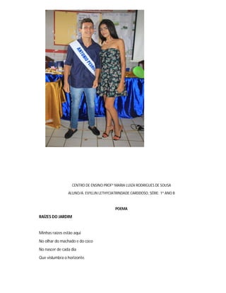 CENTRO DE ENSINO PROFª MARIA LUIZA RODRIGUES DE SOUSA
ALUNO/A: EVYLLIN LETHYCIATRINDADE CARDDOSO, SÉRIE: 1º ANO B
POEMA
RAÍZES DO JARDIM
Minhas raízes estão aqui
No olhar do machado e do coco
No nascer de cada dia
Que vislumbra o horizonte.
 