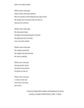 Assim é meu Bom Jardim.
Minhas raízes estão aqui
Onde as flores são imperceptíveis
Mas encravadas na alma daqueles que aqui moram
No sangue que corre pelas veias de cada um
Na luta de te construir.
Minhas raízes estão aqui
Na educação amarga
Na lágrima derramada do pobre sofredor
Na alegria do mero vencedor.
Esse é meu Bom Jardim.
Minhas raízes estão aqui
No sotaque nordestino
No orgulho não demonstrado
No amor ressaltado.
Minhas raízes estão aqui
Na pequena Bom Jardim
Na grande movimentação
No padrão de cada um.
Minhas raízes estão aqui
E sempre estarão aqui
Neste lindo e belo lugar
Bom Jardim.
CENTRO DE ENSINO PROFª MARIA LUIZA RODRIGUES DE SOUSA
ALUNO/A: LAUANA VITÓRIA PACHECO, SÉRIE: 1º ANO B
 