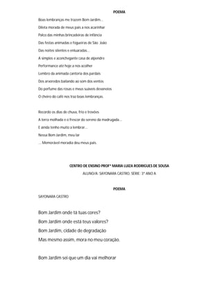 POEMA
Boas lembranças me trazem Bom Jardim...
Dileta morada de meus pais a nos acarinhar
Palco das minhas brincadeiras de infância
Das festas animadas e fogueiras de São João
Das noites silentes e enluaradas...
A simples e aconchegante casa de alpendre
Performance até hoje a nos acolher
Lembro da animada cantoria dos pardais
Dos arvoredos bailando ao som dos ventos
Do perfume das rosas e meus suáveis devaneios
O cheiro do café nos traz boas lembranças.
Recordo os dias de chuva, frio e trovões
A terra molhada e o frescor do sereno da madrugada...
E ainda tenho muito a lembrar...
Nessa Bom Jardim, meu lar
... Memorável moradia deu meus pais.
CENTRO DE ENSINO PROFª MARIA LUIZA RODRIGUES DE SOUSA
ALUNO/A: SAYONARA CASTRO, SÉRIE: 3º ANO A
POEMA
SAYONARA CASTRO
Bom Jardim onde tá tuas cores?
Bom Jardim onde está teus valores?
Bom Jardim, cidade de degradação
Mas mesmo assim, mora no meu coração.
Bom Jardim sei que um dia vai melhorar
 
