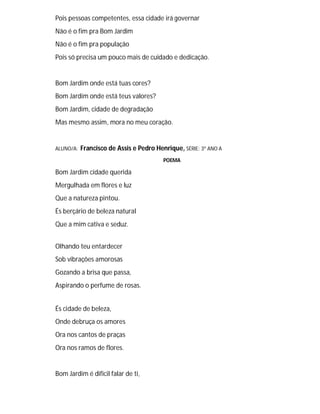 Pois pessoas competentes, essa cidade irá governar
Não é o fim pra Bom Jardim
Não é o fim pra população
Pois só precisa um pouco mais de cuidado e dedicação.
Bom Jardim onde está tuas cores?
Bom Jardim onde está teus valores?
Bom Jardim, cidade de degradação
Mas mesmo assim, mora no meu coração.
ALUNO/A: Francisco de Assis e Pedro Henrique, SÉRIE: 3º ANO A
POEMA
Bom Jardim cidade querida
Mergulhada em flores e luz
Que a natureza pintou.
És berçário de beleza natural
Que a mim cativa e seduz.
Olhando teu entardecer
Sob vibrações amorosas
Gozando a brisa que passa,
Aspirando o perfume de rosas.
És cidade de beleza,
Onde debruça os amores
Ora nos cantos de praças
Ora nos ramos de flores.
Bom Jardim é difícil falar de ti,
 