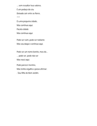 ... sem ressaltar teus valores.
É um pedaço do céu
Deixado cair entre as flores.
***
És uma pequena cidade,
Mas continuo aqui.
Pacata cidade
Mas continuo aqui.
Pode ser ruim, pode ser tediante
Mas sou daqui e continuo aqui.
Pode ser um nome bonito, mas ela...
... pode ser, pode não ser
Mas nasci aqui.
Pode parecer mentira,
Mas tenho orgulho e posso afirmar:
- Sou filho de Bom Jardim.
 