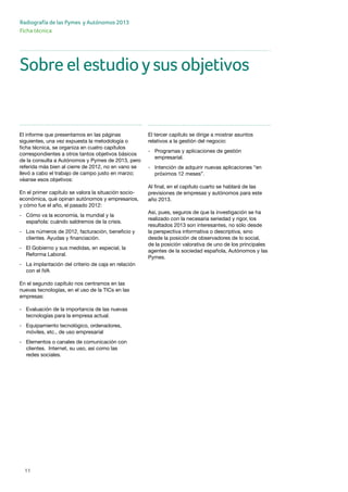 11
Radiografía de las Pymes y Autónomos 2013
Ficha técnica
Sobre el estudioysus objetivos
El informe que presentamos en las páginas
siguientes, una vez expuesta la metodología o
ficha técnica, se organiza en cuatro capítulos
correspondientes a otros tantos objetivos básicos
de la consulta a Autónomos y Pymes de 2013, pero
referida más bien al cierre de 2012, no en vano se
llevó a cabo el trabajo de campo justo en marzo;
véanse esos objetivos:
En el primer capítulo se valora la situación socio-
económica, qué opinan autónomos y empresarios,
y cómo fue el año, el pasado 2012:
-	 Cómo va la economía, la mundial y la 		
	 española: cuándo saldremos de la crisis.
-	 Los números de 2012, facturación, beneficio y 	
	 clientes. Ayudas y financiación.
-	 El Gobierno y sus medidas, en especial, la 	
	 Reforma Laboral.
-	 La implantación del criterio de caja en relación 	
	 con el IVA
En el segundo capítulo nos centramos en las
nuevas tecnologías, en el uso de la TICs en las
empresas:
-	 Evaluación de la importancia de las nuevas 	
	 tecnologías para la empresa actual.
-	 Equipamiento tecnológico, ordenadores, 		
	 móviles, etc., de uso empresarial
-	 Elementos o canales de comunicación con 	
	 clientes. Internet, su uso, así como las 		
	 redes sociales.
El tercer capítulo se dirige a mostrar asuntos
relativos a la gestión del negocio:
-	 Programas y aplicaciones de gestión 		
	empresarial.
-	 Intención de adquirir nuevas aplicaciones “en 	
	 próximos 12 meses”.
Al final, en el capítulo cuarto se hablará de las
previsiones de empresas y autónomos para este
año 2013.
Así, pues, seguros de que la investigación se ha
realizado con la necesaria seriedad y rigor, los
resultados 2013 son interesantes, no sólo desde
la perspectiva informativa o descriptiva, sino
desde la posición de observadores de lo social,
de la posición valorativa de uno de los principales
agentes de la sociedad española, Autónomos y las
Pymes.
 