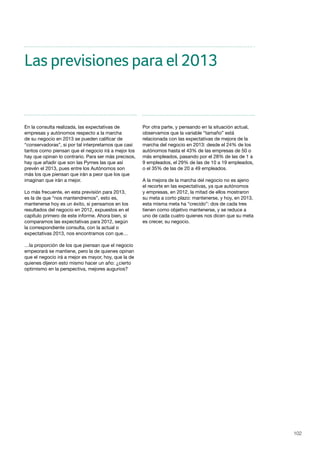 102
En la consulta realizada, las expectativas de
empresas y autónomos respecto a la marcha
de su negocio en 2013 se pueden calificar de
“conservadoras”, si por tal interpretamos que casi
tantos como piensan que el negocio irá a mejor los
hay que opinan lo contrario. Para ser más precisos,
hay que añadir que son las Pymes las que así
prevén el 2013, pues entre los Autónomos son
más los que piensan que irán a peor que los que
imaginan que irán a mejor.
Lo más frecuente, en esta previsión para 2013,
es la de que “nos mantendremos”, esto es,
mantenerse hoy es un éxito, si pensamos en los
resultados del negocio en 2012, expuestos en el
capítulo primero de este informe. Ahora bien, si
comparamos las expectativas para 2012, según
la correspondiente consulta, con la actual o
expectativas 2013, nos encontramos con que…
…la proporción de los que piensan que el negocio
empeorará se mantiene, pero la de quienes opinan
que el negocio irá a mejor es mayor, hoy, que la de
quienes dijeron esto mismo hacer un año: ¿cierto
optimismo en la perspectiva, mejores augurios?
Por otra parte, y pensando en la situación actual,
observamos que la variable “tamaño” está
relacionada con las expectativas de mejora de la
marcha del negocio en 2013: desde el 24% de los
autónomos hasta el 43% de las empresas de 50 o
más empleados, pasando por el 28% de las de 1 a
9 empleados, el 29% de las de 10 a 19 empleados,
o el 35% de las de 20 a 49 empleados.
A la mejora de la marcha del negocio no es ajeno
el recorte en las expectativas, ya que autónomos
y empresas, en 2012, la mitad de ellos mostraron
su meta a corto plazo: mantenerse, y hoy, en 2013,
esta misma meta ha “crecido”: dos de cada tres
tienen como objetivo mantenerse, y se reduce a
uno de cada cuatro quienes nos dicen que su meta
es crecer, su negocio.
Las previsiones para el 2013
 