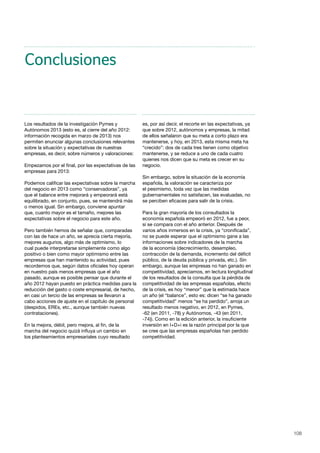 108
Conclusiones
Los resultados de la investigación Pymes y
Autónomos 2013 (esto es, al cierre del año 2012:
información recogida en marzo de 2013) nos
permiten enunciar algunas conclusiones relevantes
sobre la situación y expectativas de nuestras
empresas, es decir, sobre números y valoraciones:
Empezamos por el final, por las expectativas de las
empresas para 2013:
Podemos calificar las expectativas sobre la marcha
del negocio en 2013 como “conservadoras”, ya
que el balance entre mejorará y empeorará está
equilibrado, en conjunto, pues, se mantendrá más
o menos igual. Sin embargo, conviene apuntar
que, cuanto mayor es el tamaño, mejores las
expectativas sobre el negocio para este año.
Pero también hemos de señalar que, comparadas
con las de hace un año, se aprecia cierta mejoría,
mejores augurios, algo más de optimismo, lo
cual puede interpretarse simplemente como algo
positivo o bien como mayor optimismo entre las
empresas que han mantenido su actividad, pues
recordemos que, según datos oficiales hoy operan
en nuestro país menos empresas que el año
pasado, aunque es posible pensar que durante el
año 2012 hayan puesto en práctica medidas para la
reducción del gasto o coste empresarial, de hecho,
en casi un tercio de las empresas se llevaron a
cabo acciones de ajuste en el capítulo de personal
(despidos, EREs, etc., aunque también nuevas
contrataciones).
En la mejora, débil, pero mejora, al fin, de la
marcha del negocio quizá influya un cambio en
los planteamientos empresariales cuyo resultado
es, por así decir, el recorte en las expectativas, ya
que sobre 2012, autónomos y empresas, la mitad
de ellos señalaron que su meta a corto plazo era
mantenerse, y hoy, en 2013, esta misma meta ha
“crecido”: dos de cada tres tienen como objetivo
mantenerse, y se reduce a uno de cada cuatro
quienes nos dicen que su meta es crecer en su
negocio.
Sin embargo, sobre la situación de la economía
española, la valoración se caracteriza por
el pesimismo, toda vez que las medidas
gubernamentales no satisfacen, las evaluadas, no
se perciben eficaces para salir de la crisis.
Para la gran mayoría de los consultados la
economía española empeoró en 2012, fue a peor,
si se compara con el año anterior. Después de
varios años inmersos en la crisis, ya “cronificada”,
no se puede esperar que el optimismo gane a las
informaciones sobre indicadores de la marcha
de la economía (decrecimiento, desempleo,
contracción de la demanda, incremento del déficit
público, de la deuda pública y privada, etc.). Sin
embargo, aunque las empresas no han ganado en
competitividad, apreciamos, en lectura longitudinal
de los resultados de la consulta que la pérdida de
competitividad de las empresas españolas, efecto
de la crisis, es hoy “menor” que la estimada hace
un año (el “balance”, esto es: dicen “se ha ganado
competitividad” menos “se ha perdido”, arroja un
resultado menos negativo, en 2012, en Pymes,
-62 (en 2011, -78) y Autónomos, -43 (en 2011,
-74)). Como en la edición anterior, la insuficiente
inversión en I+D+i es la razón principal por la que
se cree que las empresas españolas han perdido
competitividad.
 
