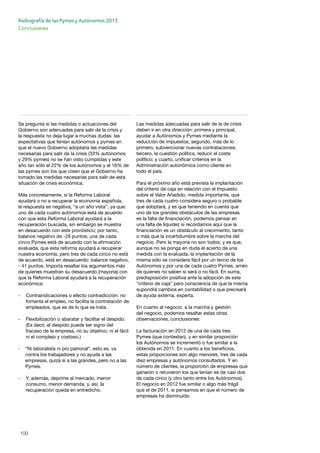 109
Radiografía de las Pymes y Autónomos 2013
Conclusiones
Se pregunta si las medidas o actuaciones del
Gobierno son adecuadas para salir de la crisis y
la respuesta no deja lugar a muchas dudas: las
expectativas que tenían autónomos y pymes en
que el nuevo Gobierno adoptaría las medidas
necesarias para salir de la crisis (33% autónomos
y 29% pymes) no se han visto cumplidas y este
año tan sólo el 22% de los autónomos y el 16% de
las pymes son los que creen que el Gobierno ha
tomado las medidas necesarias para salir de esta
situación de crisis económica.
Más concretamente, si la Reforma Laboral
ayudará o no a recuperar la economía española,
la respuesta es negativa, “a un año vista”, ya que:
uno de cada cuatro autónomos está de acuerdo
con que esta Reforma Laboral ayudará a la
recuperación buscada, sin embargo se muestra
en desacuerdo con este pronóstico; por tanto,
balance negativo de -28 puntos; una de cada
cinco Pymes está de acuerdo con la afirmación
evaluada, que esta reforma ayudará a recuperar
nuestra economía, pero tres de cada cinco no está
de acuerdo, está en desacuerdo: balance negativo,
- 41 puntos. Importa resaltar los argumentos más
de quienes muestran su desacuerdo (mayoría) con
que la Reforma Laboral ayudará a la recuperación
económica:
- 	 Contraindicaciones o efecto contradicción: no 	
	 fomenta el empleo, no facilita la contratación de 	
	 empleados, que es de lo que se trata.
- 	 Flexibilización o abaratar y facilitar el despido. 	
	 (Es decir, el despido puede ser signo del 		
	 fracaso de la empresa, no su objetivo, ni el fácil 	
	 ni el complejo y costoso.)
- 	 “Ni laboralista ni pro patronal”, esto es, va 	
	 contra los trabajadores y no ayuda a las 		
	 empresas, quizá sí a las grandes, pero no a las 	
	Pymes.
- 	 Y, además, deprime al mercado, menor 		
	 consumo, menor demanda, y, así, la 		
	 recuperación queda en entredicho.
Las medidas adecuadas para salir de la de crisis
deben ir en otra dirección: primera y principal,
ayudar a Autónomos y Pymes mediante la
reducción de impuestos; segundo, más de lo
primero, subvencionar nuevas contrataciones;
tercero, la cuestión política, reducir el coste
político; y cuarto, unificar criterios en la
Administración autonómica como cliente en
todo el país.
Para el próximo año está prevista la implantación
del criterio de caja en relación con el Impuesto
sobre el Valor Añadido, medida importante, que
tres de cada cuatro considera seguro o probable
que adoptará, y es que teniendo en cuenta que
uno de los grandes obstáculos de las empresas
es la falta de financiación, podemos pensar en
una falta de liquidez si recordamos aquí que la
financiación es un obstáculo al crecimiento, tanto
o más que la incertidumbre sobre la marcha del
negocio. Pero la mayoría no son todos, y es que,
aunque no se ponga en duda el acierto de una
medida con la evaluada, la implantación de la
misma sólo se considera fácil por un tercio de los
Autónomos y por una de cada cuatro Pymes, amén
de quienes no saben si será o no fácil. En suma,
predisposición positiva ante la adopción de este
“criterio de caja” pero consciencia de que la misma
supondrá cambios en contabilidad o que precisará
de ayuda externa, experta.
En cuanto al negocio, a la marcha y gestión
del negocio, podemos resaltar estas otras
observaciones, conclusiones:
La facturación en 2012 de una de cada tres
Pymes (que contestan), y en similar proporción
los Autónomos se incrementó o fue similar a la
obtenida en 2011. En cuanto a los beneficios,
estas proporciones son algo menores, tres de cada
diez empresas y autónomos consultados. Y en
número de clientes, la proporción de empresas que
ganaron o retuvieron los que tenían es de casi dos
de cada cinco (y otro tanto entre los Autónomos).
El negocio en 2012 fue similar o algo más frágil
que el de 2011, si pensamos en que el número de
empresas ha disminuido.
 