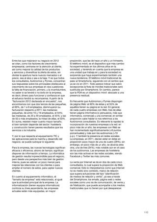 110
Entre los que mejoraron su negocio en 2012
se citan, como los factores de crecimiento
empresarial, centrarse en la atención al cliente,
así como mejorar la calidad de los productos
y servicios y diversificar la oferta de estos, sin
olvidar la apertura hacia nuevos mercados o el
precio, sea al alza o sea a la baja. Y es que todos
los consultados, Autónomos y Pymes, concentran
sus respuestas sobre los principales obstáculos al
crecimiento de sus empresas en dos cuestiones:
la falta de financiación, primero, y la incertidumbre,
no saber si se tendrá o no éxito en la empresa,
es decir, dinero para funcionar y confianza en que
el esfuerzo tendrá su recompensa. A partir de la
“facturación 2012 declarada en encuesta”, nos
encontramos con que dos tercios de las pequeñas,
el 69%, de 1 a 9 empleados, disminuyeron su
facturación respecto a 2011; las medianas-
pequeñas, de entre 10 y 19 empleados, el 54%;
las medianas, de 20 a 49 empleados, el 55%; y las
de 50 o más empleados, la mitad de ellas, el 50%.
En suma, resisten mejor cuanto mayor tamaño,
si bien también depende del sector: hostelería
y construcción tienen peores resultados que los
servicios o la industria.
Y, por lo que respecta al equipamiento TIC y
las aplicaciones para la marcha y desarrollo del
negocio, se puede subrayar lo siguiente:
Para la empresa, las nuevas tecnologías significan
eficacia o eficiencia, ahorro de tiempo; significan
disponer de información a tiempo. La informática
de gestión resulta imprescindible para el negocio,
pero desde una perspectiva más bien de gestión
interna, pues se valoran un poco menos para
mejorar las relaciones con los clientes o para
ampliar el número de estos, para captar nuevos
clientes.
En cuanto al equipamiento informático, el
“tamaño de empresa” está relacionado, al igual
que la actividad principal de la empresa. La
informatización (tienen equipos informáticos)
continúa su línea ascendente, las empresas
actuales están más equipadas, en mayor
proporción, que las de hace un año y un trimestre.
El teléfono móvil, es el dispositivo que más cambio
ha experimentado en los últimos años en la
sociedad, y teniendo en cuenta que la empresa es
una unidad que trabaja en y para la sociedad no
sorprende que haya experimentado también una
nueva tendencia. El teléfono móvil tradicional da
paso al Smartphone, siguiendo con el cambio que
ya se vio en 2011. Todo parece indicar que salvo
excepciones la flota de móviles tradicionales será
sustituida por Smartphone. En cambio, parece
que la PDA es un dispositivo móvil abocado a una
presencia residual.
Es frecuente que Autónomos y Pymes dispongan
de página Web: el 60% de éstas y el 55% de
aquéllos tienen su página en la red. En general,
de cada cuatro empresas con Web, tres de ellas
tienen página informativa (o persuasiva, más que
informativa, comercial) y una comercial; en similar
proporción cabe hablar si nos referimos a los
Autónomos consultados. Es relevante la rapidez la
incorporación de nuestras empresas a la red: en
poco más de un año, las empresas con Web se
han incrementado significativamente (+8 puntos
porcentuales) y más aún los autónomos (+19
p.p.). Y también la presencia en redes sociales.
La empresas, en 2011, decían estar en éstas en
proporción poco mayor de una de cuatro (28%), sin
embargo, en poco más de un año, se alcanza esta
otra, una de tres (34%), más notable aún en el caso
de los autónomos. Las empresas de hostelería
son las más activas en las redes sociales, siendo
Facebook y Twitter las más comunes.
La venta por Internet se da en dos de cada cinco
consultados, lo cual supera la proporción de Web
comercial. Esto lo interpretamos como que Internet
no es medio sino contexto, marco de relación
que supera actuaciones del tipo “planificación
de medios de relación y venta”, ya sea a través
del Smartphone, los emails, página web o redes
sociales como una vía de comunicación, de venta y
de fidelización, que puede acompañar a los medios
tradicionales que no tienen por qué desaparecer.
 