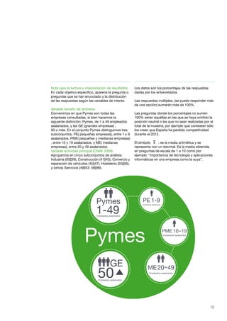 12
Nota para la lectura e interpretación de resultados
En cada objetivo específico, aparece la pregunta o
preguntas que se han enunciado y la distribución
de las respuestas según las variables de interés.
Variable tamaño de empresa:
Convenimos en que Pymes son todas las
empresas consultadas, si bien hacemos la
siguiente distinción: Pymes, de 1 a 49 empleados
asalariados, y las GE (grandes empresas) ,
50 o más. En el conjunto Pymes distinguimos tres
subconjuntos, PE( pequeñas empresas), entre 1 y 9
asalariados, PME( pequeñas y medianas empresas)
, entre 10 y 19 asalariados, y ME( medianas
empresas), entre 20 y 49 asalariados.
Variable actividad principal (CNAE 2009).
Agrupamos en cinco subconjuntos de análisis:
Industria (05||39), Construcción (41||43), Comercio y
reparación de vehículos (45||47), Hostelería (55||56),
y (otros) Servicios (49||53; 58||96).
Los datos son los porcentajes de las respuestas
dadas por los entrevistados.
Las respuestas múltiples, (se puede responder más
de una opción) sumarán más de 100%.
Las preguntas donde los porcentajes no sumen
100% serán aquéllas en las que se haya omitido la
posición neutral o las que no sean realizadas por el
total de la muestra; por ejemplo que contesten sólo
los creen que España ha perdido competitividad
durante el 2012.
El símbolo X , es la media aritmética y se
representa con un decimal. Es la media obtenida
en preguntas de escala de 1 a 10 como por
ejemplo: “importancia de tecnología y aplicaciones
informáticas en una empresa como la suya”.
50
GE
Empleados asalariados
10 19PME
Empleados asalariados
Empleados asalariados
Empleados asalariados
20 49ME
Pymes
1-49Empleados asalariados
Pymes
1-9PE
 