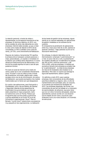 111
Radiografía de las Pymes y Autónomos 2013
Conclusiones
La relación personal, a través de visitas o
representantes, es de especial importancia en las
empresas. En términos relativos, en 2012, uno
de los canales de venta más relevantes es, entre
empresas, Internet-redes sociales, ya que, si bien
lo citan como medio de relación el 25% de las
consultadas, el 18% lo señalan como canal de
venta, y el 13%, como herramienta de fidelización.
Disponer de medios y herramientas TIC significa
la síntesis entre el necesario contacto personal, o
mejor, personalizado, y la rapidez e inmediatez en
la relación que conlleva estos dispositivos: lo nuevo
refuerza la tradicional forma de relacionarse, el on
line de hoy puede significar el cara a cara de ayer,
podemos concluir.
Por tanto el canal de Internet como medio de
venta a pesar de no ser considerado directamente
como “el canal” sí que se utiliza ya sea a través
del Smartphone, los emails, página web o redes
sociales como una vía de comunicación, de venta y
de fidelización, que puede acompañar a los medios
tradicionales que no tienen por qué desaparecer.
En cuanto a las aplicaciones, para Facturación y
Contabilidad, junto a las de Gestión de Clientes
y Seguridad, además de las específicas de
la actividad a la que se dedican, son las que
están presentes en mayor proporción, tanto
en Autónomos como en Pymes. Parece que
el siguiente paso que les queda a autónomos
y pymes españolas en el mundo TIC es el de
convertirse a organizaciones “cloud”. Pero el
llamado “mundo cloud” todavía tiene una presencia
muy pequeña en las organizaciones. La realización
de las tareas de gestión de las empresas, siguen
siendo en su mayoría realizadas con aplicaciones
de gestión instaladas en los software de los
usuarios.
Si comparamos la penetración de aplicaciones
entre hoy y hace poco más de un año, apenas se
aprecian cambios. Y algo parecido ocurre con la
facturación electrónica.
Sin embargo, la relación telemática con la
Administración, la llamada “e-administración” va
a más: en poco más de un año, la presentación
de modelos oficiales por vía telemática ha pasado
del 18% al 24%, entre los autónomos, y del
33% al 38%, entre las empresas. A medida que
aumenta el tamaño de la empresa se emplea más
la “e-administración”, la mitad de las empresas
de más de 50 empleados sólo emplean la vía
telemática. Pero esto no supone que decaiga la
figura del representante, asesor o gestor.
En definitiva, el año 2013, para nuestras
empresas, bien conocedoras de las dificultades
para llevar adelante su negocio, será, un año de
mantenimiento de la actividad, pero, en conjunto,
no se piensa que empeoré los resultados de
2012. Las empresas españolas, las Pymes, son
conscientes de que han de trabajar en un escenario
de oportunidades, de esfuerzos, que poco tiene
que ver con otros momentos del pasado, estamos
aprendiendo a actuar acorde con una situación
que ha dejado de ser nueva, coyuntural, para
analizarse como una nueva situación, en el sentido
de estructural.
 