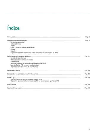 3
Índice
Introducción……………………………………………………………………………….……..................................…….…
Macroeconomía y previsiones……………………………………………….................................………………………….
	 La economía mundial
	 Estados Unidos
	Japón
	 China y otras economías emergentes
	Europa
	España
	 Expectativas de los empresarios sobre la marcha de la economía en 2013
Reformas económicas del Gobierno………….................................………………………………………………………..
	 Sentido de las reformas
	 Balance de las reformas en marcha
	 Las reformas
	 Segundo conjunto de reformas, de 26 de abril de 2013
	 Agenda Digital: TIC, pymes y productividad
	 Impacto macroeconómico de las reformas
La pyme en España…………………………………………………................................………………………....………….
La sociedad en que se desenvuelven las pymes………………………...........................………………………...……….
Pyme y TIC……………………………………………………………………....................................………………………..
	 Las TIC, factor de éxito empresarial para la pyme
	 El positivo ejemplo norteamericano: las TIC en las empresas aportan al PIB
Conclusiones……………………………………………………………………………................................…...……………
FuentesdeInformación…………………………………………………………………....................................……………..
Pag. 5
Pag. 6
Pag. 11
Pag. 23
Pag. 26
Pag. 29
Pag. 38
Pag. 40
 
