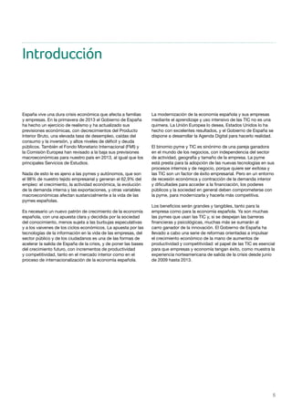 5
Introducción
España vive una dura crisis económica que afecta a familias
y empresas. En la primavera de 2013 el Gobierno de España
ha hecho un ejercicio de realismo y ha actualizado sus
previsiones económicas, con decrecimientos del Producto
Interior Bruto, una elevada tasa de desempleo, caídas del
consumo y la inversión, y altos niveles de déficit y deuda
públicos. También el Fondo Monetario Internacional (FMI) y
la Comisión Europea han revisado a la baja sus previsiones
macroeconómicas para nuestro país en 2013, al igual que los
principales Servicios de Estudios.
Nada de esto le es ajeno a las pymes y autónomos, que son
el 98% de nuestro tejido empresarial y generan el 62,9% del
empleo: el crecimiento, la actividad económica, la evolución
de la demanda interna y las exportaciones, y otras variables
macroeconómicas afectan sustancialmente a la vida de las
pymes españolas.
Es necesario un nuevo patrón de crecimiento de la economía
española, con una apuesta clara y decidida por la sociedad
del conocimiento, menos sujeta a las burbujas especulativas
y a los vaivenes de los ciclos económicos. La apuesta por las
tecnologías de la información en la vida de las empresas, del
sector público y de los ciudadanos es una de las formas de
acelerar la salida de España de la crisis, y de poner las bases
del crecimiento futuro, con incrementos de productividad
y competitividad, tanto en el mercado interior como en el
proceso de internacionalización de la economía española.
La modernización de la economía española y sus empresas
mediante el aprendizaje y uso intensivo de las TIC no es una
quimera. La Unión Europea lo desea, Estados Unidos lo ha
hecho con excelentes resultados, y el Gobierno de España se
dispone a desarrollar la Agenda Digital para hacerlo realidad.
El binomio pyme y TIC es sinónimo de una pareja ganadora
en el mundo de los negocios, con independencia del sector
de actividad, geografía y tamaño de la empresa. La pyme
está presta para la adopción de las nuevas tecnologías en sus
procesos internos y de negocio, porque quiere ser exitosa y
las TIC son un factor de éxito empresarial. Pero en un entorno
de recesión económica y contracción de la demanda interior
y dificultades para acceder a la financiación, los poderes
públicos y la sociedad en general deben comprometerse con
la pyme, para modernizarla y hacerla más competitiva.
Los beneficios serán grandes y tangibles, tanto para la
empresa como para la economía española. Ya son muchas
las pymes que usan las TIC y, si se despejan las barreras
financieras y psicológicas, muchas más se sumarán al
carro ganador de la innovación. El Gobierno de España ha
llevado a cabo una serie de reformas orientadas a impulsar
el crecimiento económico de la mano de aumentos de
productividad y competitividad: el papel de las TIC es esencial
para que empresas y economía tengan éxito, como muestra la
experiencia norteamericana de salida de la crisis desde junio
de 2009 hasta 2013.
 