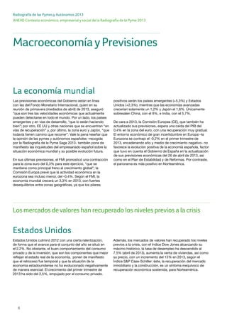 6
ANEXO Contexto económico, empresarial y social de la Radiografía de la Pyme 2013
Radiografía de las Pymes y Autónomos 2013
Los mercados devalores han recuperado los niveles previos a la crisis
Estados Unidos
Estados Unidos culminó 2012 con una cierta ralentización,
de forma que el avance para el conjunto del año se situó en
el 2,2%. No obstante, el buen comportamiento del consumo
privado y de la inversión, que son los componentes que mejor
reflejan el estado real de la economía, ponen de manifiesto
que el retroceso fue temporal y que la situación de la
economía estadounidense no ha evolucionado negativamente
de manera esencial: El crecimiento del primer trimestre de
2013 ha sido del 2,5%, empujado por el consumo privado.
Además, los mercados de valores han recuperado los niveles
previos a la crisis, con el índice Dow Jones alcanzando su
máximo histórico, la tasa de desempleo ha descendido al
7,5% (abril de 2013), aumenta la venta de viviendas, así como
su precio, con un incremento del 15% en 2013, según el
Índice S&P Case-Schiller: éste, la recuperación del mercado
inmobiliario y la construcción, es un síntoma inequívoco de
recuperación económica sostenida, para Norteamérica.
MacroeconomíayPrevisiones
La economía mundial
Las previsiones económicas del Gobierno están en línea
con las del Fondo Monetario Internacional, quien en su
reunión de primavera (mediados de abril) de 2013, aseguró
“que son tres las velocidades económicas que actualmente
pueden detectarse en todo el mundo. Por un lado, los países
emergentes y en vías de desarrollo, “que lo están haciendo
bien”; por otro, EE UU y otras naciones que se encuentran “en
vías de recuperación” y, por último, la zona euro y Japón, “que
todavía tienen camino que recorrer”. Vale la pena reseñar que
la opinión de las pymes y autónomos españoles –recogida
por la Radiografía de la Pyme Sage 2013- también pone de
manifiesto las inquietudes del empresariado español sobre la
situación económica mundial y su posible evolución futura.
En sus últimas previsiones, el FMI pronosticó una contracción
para la zona euro del 0,3% para este ejercicio, “que se
mantiene como principal freno al crecimiento global”; la
Comisión Europa prevé que la actividad económica en la
eurozona sea incluso menor, del -0,4%. Según el FMI, la
economía mundial crecerá un 3,3% en 2013, con fuertes
desequilibrios entre zonas geográficas, ya que los pilares
positivos serán los países emergentes (+5,3%) y Estados
Unidos (+2,3%), mientras que las economías avanzadas
crecerían solamente un 1,2% y Japón el 1,6%. Únicamente
sobresalen China, con el 8%, e India, con el 5,7%.
De cara a 2013, la Comisión Europea (CE), que también ha
actualizado sus previsiones, espera una caída del PIB del
0,4% en la zona del euro, con una recuperación muy gradual.
El entorno económico de gran incertidumbre en Europa –la
Eurozona se contrajo el -0,2% en el primer trimestre de
2013, encadenando año y medio de crecimiento negativo- no
favorece la evolución positiva de la economía española, factor
que tuvo en cuenta el Gobierno de España en la actualización
de sus previsiones económicas del 26 de abril de 2013, así
como en el Plan de Estabilidad y de Reformas. Por contraste,
el panorama es más positivo en Norteamérica.
 