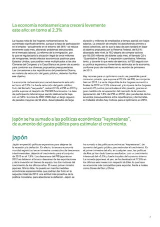 7
La economía norteamericana crecerá levemente
este año: en torno al 2,3%
La riqueza neta de los hogares norteamericanos ha
aumentado significativamente, aunque la tasa de participación
en el empleo –actualmente en el entorno del 58%- se reduce
levemente cada mes, aflorando problemas estructurales
en el mercado laboral. La reforma de la inmigración, por
la que se regularizaría la situación ilegal de once millones
de inmigrantes, tendrá efectos económicos positivos para
Estados Unidos, que podrían verse multiplicados si las dos
Cámaras del Congreso y la Casa Blanca se ponen de acuerdo
para combinar sus diversas propuestas presupuestarias.
Las concesiones a los republicanos del presidente Obama,
en materia de reducción del gasto público, deberían facilitar
ese objetivo.
La economía norteamericana crecerá levemente este año:
en torno al 2,3%. La fuerte reducción del gasto público,
fruto del llamado “sequester”, restará 0,5% al PIB en 2013 y
podría suponer el despido de 750.000 funcionarios. La tasa
de participación laboral sigue siendo relativamente baja,
con un 58%: la crisis de 2007-2009 dejó un largo reguero
de parados mayores de 50 años, desempleados de larga
duración y millones de empleados a tiempo parcial con bajos
salarios. La creación de empleo irá absorbiendo primero a
estos colectivos, por lo que la tasa de paro tardará en bajar
al objetivo propuesto por la Reserva Federal, del 6,5%:
alcanzado este nivel, la FED dejaría de comprar activos
por 85.000 millones de dólares cada mes, el llamado Q3 o
“Quantitative Easing 3” o expansión cuantitativa. Mientras
tanto, y durante lo que resta de ejercicio, la FED seguirá con
su política expansiva y fomentando estímulos en la economía,
conforme puso de manifiesto en su reunión de primavera
de 2013.
Hay razones para un optimismo cauto: es previsible que el
consumo privado, que supone el 70,5% del PIB, se comporte
bien en 2013. La renta disponible de los hogares aumentó a
finales de 2012 un 5,5% interanual, y la riqueza de los hogares
aumentó 22 puntos porcentuales el año pasado, gracias en
gran medida a la recuperación del mercado de la vivienda
(apreciación del 1,8% del PIB en 2012). Aún pendientes de los
acuerdos presupuestarios entre republicanos y demócratas,
en Estados Unidos hay motivos para el optimismo en 2013.
Japón se ha sumado a las políticas económicas “keynesianas”,
de aumento del gasto público para estimularel crecimiento.
Japón
Japón emprendió políticas expansivas para alejarse de
la recesión y la deflación. En efecto, la tercera economía
mundial registró su tercer trimestre consecutivo de descensos
intertrimestrales, dejando el crecimiento para el conjunto
de 2012 en el 1,9%. Los descensos del PIB japonés en
2012 se debieron al brusco descenso de las exportaciones
y de la inversión en bienes de equipo, los dos motores del
crecimiento de los últimos años. El nuevo primer ministro
japonés, Shinzo Abe, ha puesto en marcha medidas
económicas expansionistas que podrían dar fruto en la
segunda mitad de 2013: una actitud más proactiva de la
política monetaria, para abandonar la deflación. Japón se
ha sumado a las políticas económicas “keynesianas”, de
aumento del gasto público para estimular el crecimiento. En
el primer trimestre del año, en cualquier caso, las políticas
de Abe ya han dado buenos resultados, con un crecimiento
interanual del +3,5% y fuerte impulso del consumo interno.
La moneda japonesa, el yen, se ha devaluado el 17,8% en
los últimos seis meses con respecto al dólar, lo que hace
su economía más competitiva para exportar, frente a rivales
como Corea del Sur y China.
 