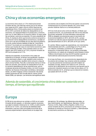 8
ANEXO Contexto económico, empresarial y social de la Radiografía de la Pyme 2013
Radiografía de las Pymes y Autónomos 2013
Además de sostenible, el crecimiento chino debe sersostenido en el
tiempo, al tiempo que equilibrado
China y otras economías emergentes
La economía china creció un 7,7% interanual el primer
trimestre del año, dos décimas menos que en los últimos
tres meses de 2012, según informó el Buró Nacional de
Estadísticas Chino. China podría crecer en el entorno del
8% en 2013, poniendo de relieve los desequilibrios en su
economía, con especial énfasis en la producción y el ahorro,
pero con un claro déficit en el consumo interior: la mayor parte
de sus bienes y servicios se exportan. El nuevo presidente de
China, Xi Jinping ha dicho que la lucha contra la corrupción y
la corrección de los desequilibrios económicos y sociales en
China van a ser las prioridades de sus diez años de gobierno.
Si triunfa, podría hacerse realidad el ideal de “crecimiento
armónico” enunciado por sus predecesores (Hu Jintao), al
tiempo que impulsa de nuevo el crecimiento económico: para
evitar problemas sociales, China necesita crecer con dos
dígitos, pero 2012 acabó en el 7,5% y el primer trimestre de
2013 se ha situado en el 7,7%.
Además de sostenible, el crecimiento chino debe ser
sostenido en el tiempo, al tiempo que equilibrado: equilibrio
entre crecimiento urbano y rural, equilibrio entre consumo
interno y exportaciones, equilibrio entre consumo y tasa de
ahorro de las familias. Para ello, la demanda interna en China
debe ser activada, para resolver los desequilibrios fruto de
la creciente desaceleración de las exportaciones, ante la
moderada demanda de Estados Unidos y la Unión Europea.
Además, las finanzas chinas están sometidas a demasiado
estrés y es difícil imaginar a China comprando más deuda
pública americana (el 40% de ella está en manos chinas,
desde 2008), por ejemplo. Las tensiones demográficas serán
una barrera cara al objetivo de China de superar a la economía
norteamericana en la próxima década, tal y como había
previsto Goldman Sachs en su famosa predicción.
2013 es el año de la lucha contra la inflación, en Brasil, que
ya alcanza el 6,2%, con incrementos del 10% en los artículos
de primera necesidad. El Fondo Monetario Internacional
(FMI) ha rebajado sus previsiones para el crecimiento de
la economía brasileña en 2013, del 3,5% al 3%, aunque
aumentó sus cálculos para la expansión de la economía del
país iberoamericano en 2014, del 3,9% al 4% por ciento.
En cambio, México supera las expectativas, con crecimientos
intertrimestrales del 3,3%, y podría llegar al 3,7% en 2013,
con inflación controlada y aumentos en la capacidad
productiva y la demanda interna. Los acuerdos comerciales,
económicos y en materia de inmigración entre Estados Unidos
y México de principios de mayo de 2013 podrían suponer un
fuerte estímulo adicional para la economía mexicana.
En el caso de Rusia, con una economía tan dependiente de
los precios de la energía, hay consenso entre los analistas
en que las previsiones económicas para 2013 deben ser
revisadas a la baja, desde el 3% hasta el 2,4%. Entre los
motivos de la ralentización de la economía rusa figuraría que la
producción industrial crecerá en el mejor de los casos un 2 %
frente al previsto 3,6 %, al tiempo que se reducirá la inversión,
que pasará del 6,5% al 4,6%.
Europa
El PIB de la zona del euro se contrajo un 0,6% en el cuarto
trimestre del año pasado, un retroceso superior al previsto,
que dejó la variación interanual en el −0,9% y la del conjunto
de 2012 en el −0,5%. Los síntomas de debilidad están
extendidos, pues las cuatro principales economías de la
eurozona experimentaron decrecimiento en la etapa final
del ejercicio. Sin embargo, las diferencias entre ellas, en
tasa intertrimestral, son significativas: Alemania (−0,6%),
Francia (−0,3%), Italia (−0,9%) y España (−0,8%). En el
primer trimestre de 2013, la Eurozona se contrajo el -0,2%,
señalando la entrada en Francia en recesión, y ralentizándose
el crecimiento económico en Alemania.
 
