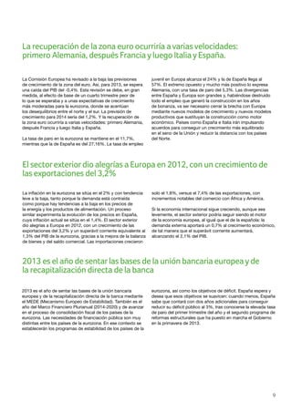 9
La Comisión Europea ha revisado a la baja las previsiones
de crecimiento de la zona del euro. Así, para 2013, se espera
una caída del PIB del -0,4%. Esta revisión se debe, en gran
medida, al efecto de base de un cuarto trimestre peor de
lo que se esperaba y a unas expectativas de crecimiento
más moderadas para la eurozona, donde se acentúan
los desequilibrios entre el norte y el sur. La previsión de
crecimiento para 2014 sería del 1,2%. Y la recuperación de
la zona euro ocurriría a varias velocidades: primero Alemania,
después Francia y luego Italia y España.
La tasa de paro en la eurozona se mantiene en el 11,7%,
mientras que la de España es del 27,16%. La tasa de empleo
juvenil en Europa alcanza el 24% y la de España llega al
57%. El extremo opuesto y mucho más positivo lo expresa
Alemania, con una tasa de paro del 5,3%. Las divergencias
entre España y Europa son grandes y, habiéndose destruido
todo el empleo que generó la construcción en los años
de bonanza, va ser necesario cerrar la brecha con Europa
mediante nuevos modelos de crecimiento y nuevos modelos
productivos que sustituyan la construcción como motor
económico. Países como España e Italia irán impulsando
acuerdos para conseguir un crecimiento más equilibrado
en el seno de la Unión y reducir la distancia con los países
del Norte.
La inflación en la eurozona se sitúa en el 2% y con tendencia
leve a la baja, tanto porque la demanda está contraída
como porque hay tendencias a la baja en los precios de
la energía y los productos de alimentación. Un proceso
similar experimenta la evolución de los precios en España,
cuya inflación actual se sitúa en el 1,4%. El sector exterior
dio alegrías a Europa en 2012, con un crecimiento de las
exportaciones del 3,2% y un superávit corriente equivalente al
1,3% del PIB de la eurozona, gracias a la mejora de la balanza
de bienes y del saldo comercial. Las importaciones crecieron
solo el 1,8%, versus el 7,4% de las exportaciones, con
incrementos notables del comercio con África y América.
Si la economía internacional sigue creciendo, aunque sea
levemente, el sector exterior podría seguir siendo el motor
de la economía europea, al igual que el de la española: la
demanda externa aportará un 0,7% al crecimiento económico,
de tal manera que el superávit corriente aumentará,
alcanzando el 2,1% del PIB.
El sectorexteriordio alegrías a Europa en 2012, con un crecimiento de
las exportaciones del 3,2%
La recuperación de la zona euro ocurriría avariasvelocidades:
primero Alemania, después Franciayluego ItaliayEspaña.
2013 es el año de sentarlas bases de la unión bancaria europeayde
la recapitalización directa de la banca
2013 es el año de sentar las bases de la unión bancaria
europea y de la recapitalización directa de la banca mediante
el MEDE (Mecanismo Europeo de Estabilidad). También es el
año del Marco Financiero Plurianual (2014-2020) y de avanzar
en el proceso de consolidación fiscal de los países de la
eurozona. Las necesidades de financiación pública son muy
distintas entre los países de la eurozona. En ese contexto se
establecerán los programas de estabilidad de los países de la
eurozona, así como los objetivos de déficit. España espera y
desea que esos objetivos se suavicen: cuando menos, España
sabe que contará con dos años adicionales para conseguir
reducir su déficit público al 3%, tras conocerse la elevada tasa
de paro del primer trimestre del año y el segundo programa de
reformas estructurales que ha puesto en marcha el Gobierno
en la primavera de 2013.
 