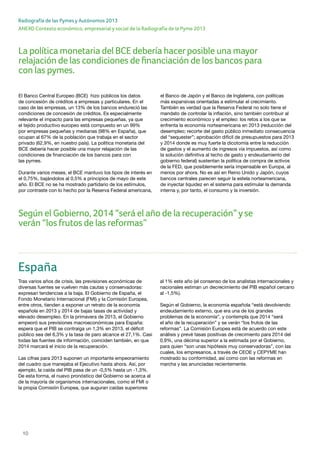 10
ANEXO Contexto económico, empresarial y social de la Radiografía de la Pyme 2013
Radiografía de las Pymes y Autónomos 2013
España
Tras varios años de crisis, las previsiones económicas de
diversas fuentes se vuelven más cautas y conservadoras:
expresan tendencias a la baja. El Gobierno de España, el
Fondo Monetario Internacional (FMI) y la Comisión Europea,
entre otros, tienden a exponer un retrato de la economía
española en 2013 y 2014 de bajas tasas de actividad y
elevado desempleo. En la primavera de 2013, el Gobierno
empeoró sus previsiones macroeconómicas para España:
espera que el PIB se contraiga un 1,3% en 2013, el déficit
público sea del 6,3% y la tasa de paro alcance el 27,1%. Casi
todas las fuentes de información, coinciden también, en que
2014 marcará el inicio de la recuperación.
Las cifras para 2013 suponen un importante empeoramiento
del cuadro que manejaba el Ejecutivo hasta ahora. Así, por
ejemplo, la caída del PIB pasa de un -0,5% hasta un -1,3%.
De esta forma, el nuevo pronóstico del Gobierno se acerca al
de la mayoría de organismos internacionales, como el FMI o
la propia Comisión Europea, que auguran caídas superiores
al 1% este año (el consenso de los analistas internacionales y
nacionales estiman un decrecimiento del PIB español cercano
al -1,5%).
Según el Gobierno, la economía española “está devolviendo
endeudamiento externo, que era una de los grandes
problemas de la economía”, y contempla que 2014 “será
el año de la recuperación” y se verán “los frutos de las
reformas”. La Comisión Europea está de acuerdo con este
análisis y prevé tasas positivas de crecimiento para 2014 del
0,9%, una décima superior a la estimada por el Gobierno,
para quien “son unas hipótesis muy conservadoras”, con las
cuales, los empresarios, a través de CEOE y CEPYME han
mostrado su conformidad, así como con las reformas en
marcha y las anunciadas recientemente.
El Banco Central Europeo (BCE) hizo públicos los datos
de concesión de créditos a empresas y particulares. En el
caso de las empresas, un 13% de los bancos endureció las
condiciones de concesión de créditos. Es especialmente
relevante el impacto para las empresas pequeñas, ya que
el tejido productivo europeo está compuesto en un 99%
por empresas pequeñas y medianas (98% en España), que
ocupan al 67% de la población que trabaja en el sector
privado (62,9%, en nuestro país). La política monetaria del
BCE debería hacer posible una mayor relajación de las
condiciones de financiación de los bancos para con
las pymes.
Durante varios meses, el BCE mantuvo los tipos de interés en
el 0,75%, bajándolos al 0,5% a principios de mayo de este
año. El BCE no se ha mostrado partidario de los estímulos,
por contraste con lo hecho por la Reserva Federal americana,
el Banco de Japón y el Banco de Inglaterra, con políticas
más expansivas orientadas a estimular el crecimiento.
También es verdad que la Reserva Federal no solo tiene el
mandato de controlar la inflación, sino también contribuir al
crecimiento económico y el empleo: los retos a los que se
enfrenta la economía norteamericana en 2013 (reducción del
desempleo; recorte del gasto público inmediato consecuencia
del “sequester”; aprobación difícil de presupuestos para 2013
y 2014 donde es muy fuerte la dicotomía entre la reducción
de gastos y el aumento de ingresos vía impuestos, así como
la solución definitiva al techo de gasto y endeudamiento del
gobierno federal) sustentan la política de compra de activos
de la FED, que posiblemente sería impensable en Europa, al
menos por ahora. No es así en Reino Unido y Japón, cuyos
bancos centrales parecen seguir la estela norteamericana,
de inyectar liquidez en el sistema para estimular la demanda
interna y, por tanto, el consumo y la inversión.
Según el Gobierno, 2014 “será el año de la recuperación”yse
verán “los frutos de las reformas”
La política monetaria del BCE debería hacerposible una mayor
relajación de las condiciones de financiación de los bancos para
con las pymes.
 
