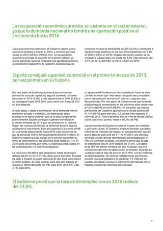 11
Cara a los próximos ejercicios, el Gobierno espera que la
economía empiece a crecer en 2014, y continúe por esta
senda en 2015 (0,9%) y 2016 (1,3%). La recuperación
económica prevista se sustenta en el sector exterior, ya
que la demanda nacional no tendrá una aportación positiva
al crecimiento hasta 2016. El Gobierno considera que el
consumo privado se estabilizará en 2014 (0,0%) y empezará a
registrar tasas positivas en los dos años posteriores (un 0,4%
en 2015 y 0,8% en 2016). El gasto del sector público se ha
revisado a la baja hasta una caída del 4,4% este ejercicio, del
3,1% en 2014, del 3,8% en 2015 y 3,6% en 2016.
La recuperación económica prevista se sustenta en el sectorexterior,
ya que la demanda nacional no tendrá una aportación positiva al
crecimiento hasta 2016
España consiguió superávit comercial en el primertrimestre de 2013,
porvez primera en su historia
El Gobierno prevé que la tasa de desempleo sea en 2016 todavía
del 24,8%.
Por otra parte, el Gobierno pronostica que la inversión
(formación bruta de capital fijo) seguirá sufriendo un fuerte
retroceso en 2013 (7,1%) y más ligeramente en 2014 (0,9%) y
no despegará hasta 2015 (2%) para crecer con fuerza (4,3%)
un año después.
A corto plazo, y dada la contracción de la demanda interna
(consumo privado e inversión), las esperanzas están
puestas en el sector exterior, que ya se está comportando
positivamente: España consiguió superávit comercial en
el primer trimestre de 2013, por vez primera en su historia.
Según las nuevas previsiones, la demanda externa seguirá
aportando al crecimiento. Este año aportará 2,4 puntos al PIB
en una senda descendente hasta 2016, bajo la premisa de
que la demanda interna tomará progresivamente el relevo. El
Gobierno espera que las ventas en el exterior aumenten su
ritmo de crecimiento en los próximos años hasta el 7,1% en
2016: para las pymes, por tanto, la esperanza está puesta en
las exportaciones y la internacionalización.
La reducción del déficit será progresiva, hasta situarlo por
debajo del 3% en 2016 (2,7%), dado que la Comisión Europea
ha dado a España un plazo adicional de dos años para reducir
el déficit público. En este sentido, para este año todavía se
espera un déficit del 6,3% del PIB, para 2014 del 5,5% y del
4,1% para 2015.
La apuesta del Gobierno por la consolidación fiscal es clara
y el reto es hacer que “esa senda de ajuste sea compatible
con la recuperación económica” que, en cualquier caso,
llevará tiempo. Por otra parte, el Gobierno cree que la deuda
pública seguirá aumentando en los próximos años hasta rozar
el 100% del PIB en 2016 (99,8%). En concreto, las nuevas
previsiones del Gobierno apuntan a una deuda pública del
91,4% del PIB para este año, 4,2 puntos más respecto al
cierre de 2012. Para el próximo año, el nivel de deuda pública
subirá casi cinco puntos, hasta el 96,2% del PIB.
Las previsiones del Gobierno sobre el empleo son realistas
y, por tanto, duras. El Gobierno empeoró también sus datos
referentes al mercado de trabajo: su actual previsión apunta
que la tasa de paro será del 27,1% en 2013, una cifra que
coincide con las últimas estimaciones presentadas por el
FMI y la Comisión Europea. El Gobierno prevé que la tasa
de desempleo sea en 2016 todavía del 24,8%. Los datos
de la EPA del primer trimestre del año muestran una leve
contracción del ritmo de destrucción de empleo, situando en
cualquier caso la tasa de paro en el 27,16%, con 6,2 millones
de desempleados. De hacerse realidad estas previsiones,
durante la actual legislatura se perderían 1,3 millones de
puestos de trabajo, aunque la cifra sería más elevada de no
haberse iniciado las reformas estructurales.
 