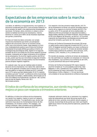 12
ANEXO Contexto económico, empresarial y social de la Radiografía de la Pyme 2013
Radiografía de las Pymes y Autónomos 2013
En definitiva, el índice de confianza de los empresarios,
aun siendo muy negativo, mejora un poco con respecto
a trimestres anteriores. Y es significativo que, donde más
optimismo haya sea en la microempresa (menos de diez
empleados) y en el sector turístico. Por analogía, y de
manera coherente, cabe considerar que la Radiografía
de la Pyme de Sage también aprecia en 2013 un
moderado optimismo dentro de un panorama muy negativo,
sobre las expectativas que tienen las pymes acerca de la
salida de la crisis: aumenta, de la edición del año pasado, a
la actual, el porcentaje de las pymes que creen que España
saldrá de la crisis en los dos próximos ejercicios, pasando del
22% al 27%.
El índice de confianza de los empresarios, aun siendo muynegativo,
mejora un poco con respecto a trimestres anteriores
Expectativas de los empresarios sobre la marcha
de la economía en 2013
Los datos, en definitiva, la macroeconomía, nos muestran un
panorama complicado para 2013, como el propio Gobierno no
se ha cansado de repetir y las organizaciones empresariales
reconocen. Es tiempo, ahora, de echar un vistazo a cómo
sienten la realidad económica los empresarios, máxime
teniendo en cuenta que el 98% de las empresas españolas
son pymes y autónomos.
En línea con todos los datos conocidos, son amplia
mayoría los empresarios que tienen una percepción
negativa de la economía, tanto en el momento actual,
como cara a los próximos meses. Cabe destacar, en tono
muy moderadamente positivo que el Índice de Confianza
Empresarial Armonizado (ICEA) que publica el Centro de
Investigaciones Sociológicas (CIS), registró en el segundo
trimestre de 2013 una subida de 3,6 puntos respecto al primer
trimestre, mostrando así un ligero incremento en la confianza
de los empresarios. Es el primer registro positivo del CIS en
un año, puesto que hay que remontarse al segundo trimestre
de 2012 para encontrar una tasa positiva: los tres trimestres
previos arrojaron registros negativos.
En cualquier caso, hay que ser realistas sobre el estado
de ánimo de los empresarios: Con datos CIS, solamente el
8,3% de los gestores considera que la marcha de su negocio
será favorable en el segundo trimestre de 2013, mientras
que el 47% opina que será desfavorable. El 44,7% restante
considera que será “normal”. La diferencia entre el porcentaje
de respuestas favorables y desfavorables, denominada por el
CIS como Balance de Expectativas, se sitúa en –38,7 puntos
para el total de España, frente a los –50,1
del trimestre anterior.
Con respecto a los tres primeros meses del año, el 6,1%
de los empresarios ha tenido una opinión favorable sobre la
marcha de su negocio en el primer trimestre del 2013. Por
su parte, el 53,1% ha opinado de forma desfavorable. La
diferencia entre los porcentajes de respuesta favorables y
desfavorables referidas al trimestre finalizado, denominada por
el CIS como Balance de Situación, se situó en –47,0 puntos,
mejorando las Expectativas manifestadas previamente para
ese primer trimestre, que fueron de –50,1 puntos.
El Índice de Confianza Empresarial Armonizado CIS arroja
un saldo positivo para el segundo trimestre de 2013, con un
3,6%. El desglose sectorial muestra una mayor confianza en
el sector turístico, con el 6,7%. El resto de sectores también
muestra tasas positivas de confianza: otros servicios, 3,5%,
comercio, 3,3%, industria, 2,7% y construcción, 2%.
Por tamaño de empresa, conforme al número de empleados,
los más optimistas son aquellos con empresas con menos de
diez empleados, cuyo aumento en la confianza es del 4,6%,
un punto porcentual más que el índice general.
El Índice de Confianza Empresarial CIS mejora respecto
al primer trimestre en 15 comunidades autónomas. Islas
Baleares (11,8%), Cantabria (6,7%) y Castilla-La Mancha
(6,5%) presentan el mayor crecimiento. Por su parte,
Extremadura (–3,8%) y Galicia (–1,1%) son las únicas
comunidades en las que desciende la confianza empresarial.
 
