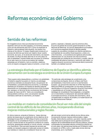 13
La estrategia diseñada porel Gobierno de España se identifica además
plenamente con la estrategia económica de la Unión Europea Europea
Las medidas en materia de consolidación fiscalvan más allá del simple
control de los déficits de los últimos años, incorporando diversas
mejoras institucionalesyreglas fiscales.
Sentido de las reformas
Es innegable la dura crisis que atraviesa la economía
española: tanto por los años pasados y el momento presente,
como por las previsiones para 2013. Como ha explicado el
Gobierno, para enderezar esta situación, de manera muy
intensa en los últimos 15 meses, España está inmersa en un
proceso de reformas que tienen por objetivo situar nuestra
economía, de nuevo, en la senda del crecimiento y la creación
de empleo. El influjo de estas reformas en el corto plazo ha
sido la estabilidad, imprescindible para recuperar la confianza.
Es en este marco en el que se encuadran las medidas
adoptadas por el Gobierno, tanto su sentido y objetivos,
como el impacto conseguido hasta el momento, y el aún más
positivo, esperado y deseado, para los próximos años.
El punto de partida de la acción gubernamental en su Plan
Nacional de Reformas “es que los desequilibrios acumulados
en la economía española durante la década pasada,
surgidos de una política monetaria con efectos asimétricos,
acompañada de una política fiscal expansiva, unidos a la
crisis financiera, y a la existencia de rigideces estructurales,
desembocaron en una situación de crisis económica,
caracterizada por problemas de crecimiento y empleo, falta de
credibilidad del sistema financiero y restricción del crédito. La
negativa situación económica internacional afectó duramente
también a la realidad nacional”.
“Para superar estos desequilibrios y contribuir a la estabilidad,
el Gobierno español ha puesto en marcha una estrategia
económica orientada a la disciplina fiscal y recuperación de
la flexibilidad y competitividad de la economía. La estrategia
diseñada por el Gobierno de España se identifica además
plenamente con la estrategia económica de la Unión Europea
que persigue, en términos de las conclusiones del Consejo
Europeo de marzo de 2012, “tanto una consolidación
presupuestaria continua, como una actuación resuelta
orientada a estimular el crecimiento y el empleo”.
“En particular, esta estrategia da cumplimiento a los
compromisos de España, tanto en el Marco del Pacto
de Estabilidad y Crecimiento como en el del Semestre
Europeo. Las actuaciones descritas en el Plan Nacional de
Reformas (PNR) se corresponden con las áreas prioritarias
identificadas en el Informe Prospectivo Anual de Crecimiento
y respaldadas por el Consejo Europeo: diseño de una
estrategia de consolidación fiscal adaptada y compatible
con el crecimiento; la restauración del canal del crédito a
la actividad económica; el impulso del crecimiento y de la
competitividad; la creación de empleo y la modernización de
las Administraciones Públicas”.
En última instancia, entiende el Gobierno, “estas reformas
sientan las bases para el cumplimiento de los objetivos de la
Estrategia Europa 2020. El PNR refleja el fuerte compromiso
de España con la consolidación fiscal, en el convencimiento
de que a través de ésta se recuperará la confianza en nuestra
economía, generándose además un círculo virtuoso, vinculado
a su financiación. Para que este trasvase de recursos sea
posible, es necesario asegurar el adecuado acceso al crédito.
Las medidas en materia de consolidación fiscal van más
allá del simple control de los déficits de los últimos años,
incorporando diversas mejoras institucionales y reglas
fiscales. Estos efectos positivos, que serán mayores cuanto
más sólida sea la percepción de los agentes económicos
respecto de la sostenibilidad de las finanzas públicas, podrían
contrarrestar los previsibles efectos contractivos directos en
el corto plazo: las estimaciones hechas por El Gobierno sobre
el impacto en el PIB a corto y medio plazo de las reformas
emprendidas, así lo manifiestan”.
Reformas económicas del Gobierno
 