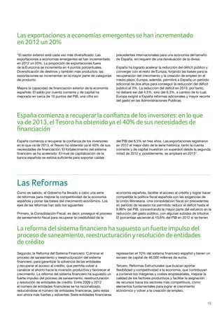 15
“El sector exterior está cada vez más diversificado: Las
exportaciones a economías emergentes se han incrementado
en 2012 un 20%. La proporción de exportaciones fuera
de la Eurozona se incrementa en 4 puntos porcentuales.
Diversificación de destinos y también más productos: las
exportaciones se incrementan en la mayor parte de categorías
de producto.
Mejora la capacidad de financiación exterior de la economía
española: El saldo por cuenta corriente y de capital ha
mejorado en cerca de 10 puntos del PIB, una cifra sin
precedentes internacionales para una economía del tamaño
de España, sin requerir de una devaluación de la divisa.
España ha logrado acelerar la reducción del déficit público y
converger con el resto de Europa, forjando las bases para la
recuperación del crecimiento y la creación de empleo en el
medio plazo. Europa, además, permitirá a España un período
adicional de dos años para conseguir la reducción del déficit
público al 3%. La reducción del déficit en 2013, por tanto,
no deberá ser del 4,5%, sino del 6,3%, a cambio de lo cual,
Europa exigirá a España reformas adicionales y mayor recorte
del gasto en las Administraciones Públicas.
España comienza a recuperar la confianza de los inversores:
en lo que va de 2013, el Tesoro ha obtenido ya el 40% de sus
necesidades de financiación. El fortalecimiento del sistema
financiero se ha acelerado: El nivel de capitalización de la
banca española se estima suficiente para soportar caídas
del PIB del 6,5% en tres años. Las exportaciones registraron
en 2012 el mejor dato de la serie histórica: tanto la cuenta
corriente y de capital muestran un superávit desde la segunda
mitad de 2012 y, posiblemente, se ampliará en 2013”.
Las Reformas
Como es sabido, el Gobierno ha llevado a cabo una serie
de reformas para mejorar la competitividad de la economía
española y poner las bases del crecimiento económico. Los
ejes de las reformas han sido los siguientes:
Primero, la Consolidación Fiscal, es decir, proseguir el proceso
de saneamiento fiscal para recuperar la credibilidad de la
economía española, facilitar el acceso al crédito y lograr hacer
compatible la política fiscal española con las exigencias de
la Unión Monetaria. Una consolidación fiscal sin precedentes
en periodo de recesión ha permitido reducir el déficit hasta el
6,98% del PIB, concentrando la mayor parte del esfuerzo en la
reducción del gasto público, con algunas subidas de tributos.
El porcentaje asciende al 10,6% del PIB en 2012 si se tienen
Segundo, la Reforma del Sistema Financiero: Culminar el
proceso de saneamiento y reestructuración del sistema
financiero, para garantizar la solvencia de las entidades
y recuperar el acceso al crédito, que permita volver a
canalizar el ahorro hacia la inversión productiva y favorecer el
crecimiento. La reforma del sistema financiero ha supuesto un
fuerte impulso del proceso de saneamiento, reestructuración
y resolución de entidades de crédito. Entre 2009 y 2012
el número de entidades financieras se ha racionalizado,
reduciéndose el número de entidades financieras, pero éstas
son ahora más fuertes y solventes: Siete entidades financieras
representan el 70% del sistema financiero español y tienen un
exceso de capital de 46.000 millones de euros.
Tercero, Reformas Estructurales que buscan aportar
flexibilidad y competitividad a la economía, que contribuyan
a contener los márgenes y costes empresariales, mejorar la
calidad de los factores productivos y facilitar la asignación
de recursos hacia los sectores más competitivos, como
elementos fundamentales para lograr el crecimiento
económico y volver a la creación de empleo.
Las exportaciones a economías emergentes se han incrementado
en 2012 un 20%
España comienza a recuperarla confianza de los inversores: en lo que
va de 2013, el Tesoro ha obtenidoya el 40% de sus necesidades de
financiación
La reforma del sistema financiero ha supuesto un fuerte impulso del
proceso de saneamiento, reestructuraciónyresolución de entidades
de crédito
 