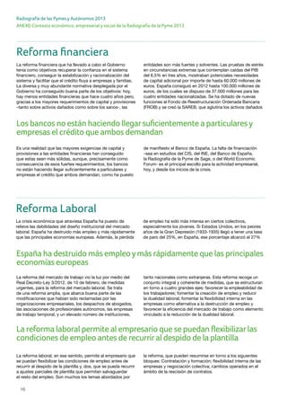 16
ANEXO Contexto económico, empresarial y social de la Radiografía de la Pyme 2013
Radiografía de las Pymes y Autónomos 2013
España ha destruido más empleoymás rápidamente que las principales
economías europeas
Reforma financiera
La reforma financiera que ha llevado a cabo el Gobierno
tenía como objetivos recuperar la confianza en el sistema
financiero, conseguir la estabilización y racionalización del
sistema y facilitar que el crédito fluya a empresas y familias.
La diversa y muy abundante normativa desplegada por el
Gobierno ha conseguido buena parte de los objetivos: hoy,
hay menos entidades financieras que hace cuatro años pero,
gracias a los mayores requerimientos de capital y provisiones
–tanto sobre activos dañados como sobre los sanos-, las
entidades son más fuertes y solventes. Las pruebas de estrés
en circunstancias extremas que contemplan caídas del PIB
del 6,5% en tres años, mostraban potenciales necesidades
de capital adicional por importe de hasta 60.000 millones de
euros. España consiguió en 2012 hasta 100.000 millones de
euros, de los cuales se dispuso de 37.000 millones para las
cuatro entidades nacionalizadas. Se ha dotado de nuevas
funciones al Fondo de Reestructuración Ordenada Bancaria
(FROB) y se creó la SAREB, que aglutina los activos dañados
Es una realidad que las mayores exigencias de capital y
provisiones a las entidades financieras han conseguido
que estas sean más sólidas, aunque, precisamente como
consecuencia de esos fuertes requerimientos, los bancos
no están haciendo llegar suficientemente a particulares y
empresas el crédito que ambos demandan, como ha puesto
de manifiesto el Banco de España. La falta de financiación
–sea en estudios del CIS, del INE, del Banco de España,
la Radiografía de la Pyme de Sage, o del World Economic
Forum- es el principal escollo para la actividad empresarial,
hoy, y desde los inicios de la crisis.
Reforma Laboral
La crisis económica que atraviesa España ha puesto de
relieve las debilidades del diseño institucional del mercado
laboral. España ha destruido más empleo y más rápidamente
que las principales economías europeas. Además, la pérdida
de empleo ha sido más intensa en ciertos colectivos,
especialmente los jóvenes. Si Estados Unidos, en los peores
años de la Gran Depresión (1933-1935) llegó a tener una tasa
de paro del 25%, en España, ese porcentaje alcanzó el 27%
La reforma del mercado de trabajo vio la luz por medio del
Real Decreto-Ley 3/2012, de 10 de febrero, de medidas
urgentes, para la reforma del mercado laboral. Se trata
de una reforma amplia, que abarca buena parte de las
modificaciones que habían sido reclamadas por las
organizaciones empresariales, los despachos de abogados,
las asociaciones de profesionales autónomos, las empresas
de trabajo temporal, y un elevado número de instituciones,
tanto nacionales como extranjeras. Esta reforma recoge un
conjunto integral y coherente de medidas, que se estructuran
en torno a cuatro grandes ejes: favorecer la empleabilidad de
los trabajadores; fomentar la creación de empleo y reducir
la dualidad laboral; fomentar la flexibilidad interna en las
empresas como alternativa a la destrucción de empleo y
favorecer la eficiencia del mercado de trabajo como elemento
vinculado a la reducción de la dualidad laboral.
La reforma laboral, en ese sentido, permite al empresario que
se puedan flexibilizar las condiciones de empleo antes de
recurrir al despido de la plantilla y, dos, que se pueda recurrir
a ajustes parciales de plantilla que permitan salvaguardar
el resto del empleo. Son muchos los temas abordados por
la reforma, que pueden resumirse en torno a los siguientes
bloques: Contratación y formación; flexibilidad interna de las
empresas y negociación colectiva; cambios operados en el
ámbito de la rescisión de contratos.
Los bancos no están haciendo llegarsuficientemente a particularesy
empresas el crédito que ambos demandan
La reforma laboral permite al empresario que se puedan flexibilizarlas
condiciones de empleo antes de recurriral despido de la plantilla
 