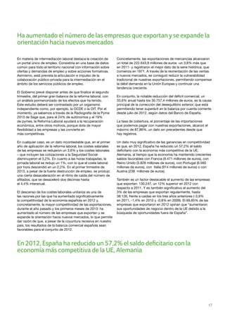 17
En materia de intermediación laboral destaca la creación de
un portal único de empleo. Consistiría en una base de datos
común para todo el territorio nacional con información sobre
ofertas y demandas de empleo y sobre acciones formativas.
Asimismo, está prevista la articulación e impulso de la
colaboración público-privada para la intermediación en el
ámbito de los servicios públicos de empleo.
El Gobierno prevé disponer antes de que finalice el segundo
trimestre, del primer gran balance de la reforma laboral, con
un análisis pormenorizado de los efectos que ha tenido.
Este estudio deberá ser contrastado por un organismo
independiente como, por ejemplo, la OCDE o la OIT. Por el
momento, ya sabemos a través de la Radiografía de la Pyme
2013 de Sage que, para el 24% de autónomos y el 19%
de pymes, la Reforma Laboral ayudará a la recuperación
económica, entre otros motivos, porque dota de mayor
flexibilidad a las empresas y las convierte en
más competitivas.
En cualquier caso, es un dato incontestable que, en el primer
año de aplicación de la reforma laboral, los costes salariales
de las empresas se redujeron un 3,6% y los costes laborales
– que incluyen las cotizaciones a la Seguridad Social-
disminuyeron el 3,2%. En cuanto a las horas trabajadas, la
jornada laboral se redujo un 1%, con lo que el coste laboral
por hora descendió en un 2,2%. En el primer trimestre de
2013, a pesar de la fuerte destrucción de empleo, se produjo
una cierta desaceleración en el ritmo de caída del número de
afiliados, que se desaceleró dos décimas hasta
el 4,4% interanual.
El descenso de los costes laborales unitarios es una de
las razones por las que ha aumentado significativamente
la competitividad de la economía española en 2012 y,
concretamente, la mayor competitividad de las exportaciones,
durante el año pasado y los primeros meses de 2013: ha
aumentado el número de las empresas que exportan y se
expande la orientación hacia nuevos mercados, lo que permite
dar razón de que, a pesar de la coyuntura recesiva en nuestro
país, los resultados de la balanza comercial española sean
favorables para el conjunto de 2012.
Concretamente, las exportaciones de mercancías alcanzaron
un total de 222.643,9 millones de euros -un 3,8% más que
en 2011- y registraron el mejor dato de la serie histórica, que
comienza en 1971. A través de la reorientación de las ventas
a nuevos mercados, se consiguió reducir la vulnerabilidad
tradicional de nuestras exportaciones, permitiendo compensar
la débil demanda en la Unión Europea y continuar una
tendencia creciente.
En conjunto, la notable reducción del déficit comercial, un
33,6% anual hasta los 30.757,4 millones de euros, es la causa
principal de la corrección del desequilibrio exterior, que está
permitiendo tener superávit en la balanza por cuenta corriente
desde julio de 2012, según datos del Banco de España.
La tasa de cobertura, el porcentaje de las importaciones
que podemos pagar con nuestras exportaciones, alcanzó el
máximo de 87,86%, un dato sin precedentes desde que
hay registros.
Un dato muy significativo de las ganancias en competitividad
es que, en 2012, España ha reducido un 57,2% el saldo
deficitario con la economía más competitiva de la UE,
Alemania, al tiempo que la economía ha mantenido crecientes
saldos favorables con Francia (9.471 millones de euros), con
Reino Unido (3.828 millones de euros), con Portugal (6.560
millones de euros), con Italia (914 millones de euros) o con
Austria (238 millones de euros).
También es un factor destacable el aumento de las empresas
que exportan: 130.247, un 12% superior en 2012 con
respecto a 2011. Y es también significativo el aumento del
3% de las empresas que exportan regularmente, hasta
38.126, frente a caídas en los tres años anteriores (-3,9%
en 2011, -1,4% en 2010 y -0,8% en 2009). El 69,85% de las
empresas que exportaron en 2012 opinan que “aumentaron
sus oportunidades de negocio dentro de la UE debido a la
búsqueda de oportunidades fuera de España”.
En 2012, España ha reducido un 57,2% el saldo deficitario con la
economía más competitiva de la UE, Alemania
Ha aumentado el número de las empresas que exportanyse expande la
orientación hacia nuevos mercados
 