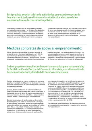 19
Está previsto ampliar la lista de actividades que estarán
exentas de licencia municipal y se eliminarán los obstáculos
al acceso de los emprendedores a la contratación pública.
En cuanto al impulso a la internacionalización, el Gobierno
anunció un nuevo régimen de visados y autorizaciones de
residencia para atraer el talento y la inversión extranjera.
También se contemplan medidas para impulsar la financiación
de los emprendedores, como la eliminación de cargas para
incentivar la emisión de valores en el Mercado Alternativo
de Renta fija; la flexibilización de la regulación de los
acuerdos de refinanciación y el acceso a cédulas y bonos de
internacionalización.
Medidas concretas de apoyo al emprendimiento:
Se han articulado medidas específicas para favorecer el
emprendimiento y el empleo: Capitalización del 100% de
la prestación por desempleo, Contrato de Apoyo a los
Emprendedores y otros incentivos a la contratación. Paquete
de apoyo al emprendedor y estímulo del crecimiento y de la
creación de empleo, con medidas de tributación reducida
para sociedades de nueva creación y autónomos, fomento
del emprendimiento joven con una tarifa plana reducida de
cotización a la Seguridad Social, estímulos a la contratación
de jóvenes con reducciones en la cuota de la Seguridad
También se han puesto en marcha cambios en la normativa
para hacer realidad la flexibilización del Sector del Comercio
Minorista, con eliminación de licencias de apertura y libertad
de horarios comerciales.
Esencial, dada la contracción de la demanda interna, la
generación de medidas de apoyo a la internacionalización, a
través de la reforma de la red de organismos de apoyo a la
internacionalización, fomento del crédito a la exportación y
creación del Alto Comisionado para la Marca España.
Consciente de que una de las demandas fundamentales
de las empresas para estimular el crecimiento y el empleo
es el acceso a la financiación, el plan nacional de reformas
contempla medidas para restaurar la normalidad del crédito.
Entre ellas se encuentra la firma de un convenio con la
patronal bancaria AEB y la CECA para poner a disposición
de las pymes 10.000 millones de euros adicionales en
préstamos. A ello se sumará el refuerzo de las líneas ICO,
con una dotación para 2013 de 22.000 millones, así como
el desarrollo de nuevas fórmulas de financiación con apoyo
de instituciones financieras internacionales como el BEI.
El Instituto de Crédito Oficial (ICO) ya concedió préstamos
por importe de 27.532 millones de euros durante 2012, de
los cuales dos terceras partes fueron destinadas a Pymes,
lo que representa un incremento del 32% con respecto al
ejercicio anterior. En este sentido, es importante destacar
la financiación a través de las Líneas de Mediación (11.511
millones de euros), y la aportación al Fondo para el Pago a
Proveedores (6.387 millones de euros), que tendrá una nueva
versión a partir de septiembre de 2013.
Está previsto el perfeccionamiento del marco regulatorio de
las cédulas de internacionalización y creación de los bonos de
internacionalización.
Está previsto ampliarla lista de actividades que estarán exentas de
licencia municipalyse eliminarán los obstáculos al acceso de los
emprendedores a la contratación pública
Se han puesto en marcha cambios en la normativa para hacerrealidad
la flexibilización del Sectordel Comercio Minorista, con eliminación de
licencias de aperturaylibertad de horarios comerciales.
 