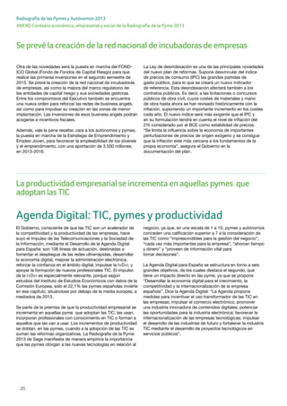 20
ANEXO Contexto económico, empresarial y social de la Radiografía de la Pyme 2013
Radiografía de las Pymes y Autónomos 2013
Otra de las novedades será la puesta en marcha del FOND-
ICO Global (Fondo de Fondos de Capital Riesgo) para que
realice las primeras inversiones en el segundo semestre de
2013. Se prevé la creación de la red nacional de incubadoras
de empresas, así como la mejora del marco regulatorio de
las entidades de capital riesgo y sus sociedades gestoras.
Entre los compromisos del Ejecutivo también se encuentra
una nueva orden para reforzar las redes de business angels,
así como para impulsar su creación en las zonas de menor
implantación. Las inversiones de esos business angels podrán
acogerse a incentivos fiscales.
Además, vale la pena resaltar, cara a los autónomos y pymes,
la puesta en marcha de la Estrategia de Emprendimiento y
Empleo Joven, para favorecer la empleabilidad de los jóvenes
y el emprendimiento, con una aportación de 3.500 millones,
en 2013-2016.
La Ley de desindexación es una de las principales novedades
del nuevo plan de reformas. Supone desvincular del índice
de precios de consumo (IPC) las grandes partidas de
gasto público, para lo que se creará un nuevo indicador
de referencia. Esta desindexación afectará también a los
contratos públicos. Es decir, a las licitaciones o concursos
públicos de obra civil, cuyos costes de materiales y mano
de obra hasta ahora se han revisado históricamente con la
inflación, suponiendo un importante incremento en los costes
cada año. El nuevo índice será más exigente que el IPC y
en su formulación tendrá en cuenta el nivel de inflación del
2% considerado por el BCE como estabilidad de precios.
“Se limita la influencia sobre la economía de importantes
perturbaciones de precios de origen exógeno y se consigue
que la inflación esté más cercana a los fundamentos de la
propia economía”, asegura el Gobierno en la
documentación del plan.
Agenda Digital: TIC, pymes y productividad
El Gobierno, consciente de que las TIC son un acelerador de
la competitividad y la productividad de las empresas, hace
suyo el Impulso de las Telecomunicaciones y la Sociedad de
la Información, mediante el Desarrollo de la Agenda Digital
para España: son 106 líneas de actuación, destinadas a
fomentar el despliegue de las redes ultrarrápidas, desarrollar
la economía digital, mejorar la administración electrónica,
reforzar la confianza en el ámbito digital, impulsar la I+D+i, y
apoyar la formación de nuevos profesionales TIC. El impulso
de la I+D+i es especialmente relevante, porque según
estudios del Instituto de Estudios Económicos con datos de la
Comisión Europea, solo el 22,1% las pymes españolas invierte
en ese capítulo, situándose por debajo de la media europea, a
mediados de 2013.
Se parte de la premisa de que la productividad empresarial se
incrementa en aquellas pyme que adoptan las TIC, las usan,
incorporan profesionales con conocimiento en TIC o forman a
aquellos que las van a usar. Los incrementos de productividad
se doblan, en las pymes, cuando a la adopción de las TIC se
suman las reformas organizativas. La Radiografía de la Pyme
2013 de Sage manifiesta de manera empírica la importancia
que las pymes otorgan a las nuevas tecnologías en relación al
negocio, ya que, en una escala de 1 a 10, pymes y autónomos
conceden una calificación superior a 7 a la consideración de
las TIC como “imprescindibles para la gestión del negocio”,
“cada vez más importantes para la empresa”, “ahorran tiempo
y dinero” y “proveen de información vital para
tomar decisiones”.
La Agenda Digital para España se estructura en torno a seis
grandes objetivos, de los cuales destaca el segundo, que
tiene un impacto directo en las pyme, ya que se propone
“Desarrollar la economía digital para el crecimiento, la
competitividad y la internacionalización de la empresa
española”. Dice la Agenda Digital: “La Agenda propone
medidas para incentivar el uso transformador de las TIC en
las empresas; impulsar el comercio electrónico; promover
una industria innovadora de contenidos digitales; potenciar
las oportunidades para la industria electrónica; favorecer la
internacionalización de las empresas tecnológicas; impulsar
el desarrollo de las industrias de futuro y fortalecer la industria
TIC mediante el desarrollo de proyectos tecnológicos en
servicios públicos”.
Se prevé la creación de la red nacional de incubadoras de empresas
La productividad empresarial se incrementa en aquellas pymes que
adoptan las TIC
 