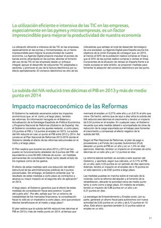 21
La utilización eficiente e intensiva de las TIC en las empresas,
especialmente en las pymes y microempresas, es un factor
imprescindible para mejorar la productividad de nuestra
economía. La Agenda Digital propone impulsar el acceso de
banda ancha ultrarrápida en las pymes; abordar el fomento
del uso de las TIC en las empresas desde un enfoque
integral; apoyar el desarrollo de soluciones TIC adaptadas a
sectores; y promover el uso de la factura electrónica por su
efecto ejemplarizante. El comercio electrónico es otro de los
indicadores que señalan el nivel de desarrollo tecnológico
de una sociedad. La Agenda Digital para España asume los
objetivos de la Unión Europea de conseguir que, en 2015,
al menos el 50% de la población realice compras en línea y
que el 33% de las pymes realice compras o ventas en línea.
Conscientes de la situación de retraso en España frente a la
media europea en este ámbito, se proponen medidas para
fomentar la adopción del comercio electrónico por las pyme.
Impacto macroeconómico de las Reformas
El Gobierno ha realizado escenarios sobre los impactos
económicos que, en el corto y el largo plazo, tendrán
las reformas. Es información recogida en el Balance y
Actualización de la Estrategia Española de Política Económica
y Programa Nacional de Reformas (Gobierno de España). Así,
el Gobierno considera que los ajustes restarán, a corto plazo,
2,6 puntos al PIB y 1,9 puntos al empleo en 2013. La subida
del IVA reducirá en casi un punto el PIB entre 2013 y 2014. Así
consta en el Plan Nacional de Reformas 2013-2016 donde el
Gobierno detalla el efecto de las reformas estructurales en el
corto y el largo plazo.
El Plan explica que durante los años 2012 y 2013 se han
puesto en funcionamiento alrededor de 6 puntos del PIB --el
equivalente a unos 60.000 millones de euros-- en medidas
permanentes de consolidación fiscal, tanto desde el lado de
los ingresos como de los gastos.
El efecto de estas medidas será una reducción del déficit
estructural de las administraciones públicas de 4 puntos
porcentuales. Sin embargo, el Gobierno entiende que “el
resultado de estas medidas a corto plazo es contractivo y
alcanza su mayor impacto en el segundo año de aplicación”
en 2013.
A largo plazo, el Gobierno garantiza que el efecto de estas
medidas de consolidación fiscal será positivo “a partir
del cuarto año”. Por ello, señala que “en un entorno de
inestabilidad de los mercados financieros, la consolidación
fiscal no sólo es un imperativo a corto plazo, sino que produce
efectos beneficiosos en el medio y largo plazo”.
El plan estima que la subida del IVA reducirá tres décimas el
PIB en 2013 y más de medio punto en 2014, al tiempo que
mermará el empleo un 0,27% este año y un 0,61% el año que
viene. De hecho, estima que de aquí a diez años la subida del
IVA reducirá seis décimas el crecimiento y tendrá un impacto
de 0,34 puntos en el empleo. En cualquier caso, el Gobierno
recuerda que esta medida deberá ir acompañada de otras de
reducción de la carga soportada por el trabajo para fomentar
el crecimiento y compensar el efecto negativo de la
subida del IVA.
Según el Plan Nacional de Reformas, el plan de pago a
proveedores y el Fondo de Liquidez Autonómico (FLA)
elevarán un punto el PIB en un año y en un 1,3% en diez
ejercicios. Además, tendrán un impacto en el empleo de ocho
décimas en un sólo año y en 1,2 puntos en diez.
La reforma laboral también se somete a este examen del
Gobierno, y aportará, según sus cálculos, un 0,17% el PIB
en un año, pero 4,55 puntos en un periodo de diez ejercicios.
Además, tendrá un impacto en el empleo de 4,16 puntos en
un sólo ejercicio y de 9,82 puntos a largo plazo.
Las medidas puestas en marcha sobre el mercado de la
vivienda, como la reforma del alquiler y el fomento de la
rehabilitación, elevarán la actividad cerca de medio punto
tanto a corto como a largo plazo. En materia de empleo,
tendrá un impacto de 0,88 puntos en un año y en
0,31 puntos en diez.
La estrategia de Emprendimiento y Empleo joven, por su
parte, generará un ahorro fiscal para autónomos con nueva
actividad de 0,05 puntos en un año y de 0,12 puntos en 10
años. Este ahorro aportará también 0,12 puntos sobre el
empleo en un año.
La utilización eficiente e intensiva de las TIC en las empresas,
especialmente en las pymesymicroempresas, es un factor
imprescindible para mejorarla productividad de nuestra economía
La subida del IVA reducirá tres décimas el PIB en 2013ymás de medio
punto en 2014
 