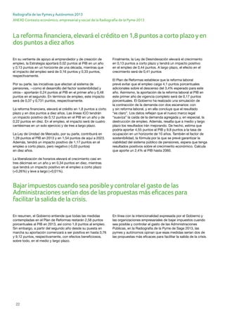 22
ANEXO Contexto económico, empresarial y social de la Radiografía de la Pyme 2013
Radiografía de las Pymes y Autónomos 2013
La reforma financiera, elevará el crédito en 1,8 puntos a corto plazoyen
dos puntos a diez años
En su vertiente de apoyo al emprendedor y de creación de
empleo, la Estrategia aportará 0,02 puntos al PIB en un año
y 0,13 puntos en un horizonte de una década, mientras que
el impacto del empleo será de 0,16 puntos y 0,33 puntos,
respectivamente.
Por su parte, las iniciativas que afectan al sistema de
pensiones, --como el desarrollo del factor sostenibilidad y
otros-- aportarán 0,24 puntos al PIB en el primer año y 0,48
puntos en el segundo. En términos de empleo, este impacto
será de 0,37 y 0,731 puntos, respectivamente.
La reforma financiera, elevará el crédito en 1,8 puntos a corto
plazo y en dos puntos a diez años. Las líneas ICO tendrán
un impacto positivo de 0,12 puntos en el PIB en un año y de
0,22 puntos en diez. En el empleo, el impacto será de cuatro
centésimas en un solo ejercicio y de tres a largo plazo.
La Ley de Unidad de Mercado, por su parte, contribuirá en
1,28 puntos el PIB en 2013 y en 1,54 puntos de aquí a 2023.
Además, tendrá un impacto positivo de 1,17 puntos en el
empleo a corto plazo, pero negativo (-0,03 puntos)
en diez años.
La liberalización de horarios elevará el crecimiento casi en
tres décimas en un año y en 0,34 puntos en diez, mientras
que tendrá un impacto positivo en el empleo a corto plazo
(+0,26%) y leve a largo (+0,01%).
Finalmente, la Ley de Desindexación elevará el crecimiento
en 0,13 puntos a corto plazo y tendrá un impacto positivo
en el empleo de 0,44 puntos. A largo plazo, el efecto en el
crecimiento será de 0,41 puntos
El Plan de Reformas establece que la reforma laboral
prevé evitar que el empleo caiga 4,1 puntos porcentuales
adicionales sobre el descenso del 3,4% esperado para este
año. Asimismo, la aportación de la reforma laboral al PIB en
este primer año de vigencia completo será de 0,17 puntos
porcentuales. El Gobierno ha realizado una simulación de
la contracción de la demanda con dos escenarios: con
y sin reforma laboral, y en ella concluye que el resultado
“es claro”. Los datos reflejan que el nuevo marco legal
“suaviza” la caída de la demanda agregada y, en especial, la
destrucción de empleo. Además, resalta que a medio y largo
plazo los resultados irán mejorando. De hecho, estima que
podría aportar 4,55 puntos al PIB y 9,8 puntos a la tasa de
ocupación en un horizonte de 10 años. También el factor de
sostenibilidad, la fórmula por la que se prevé garantizar la
viabilidad del sistema público de pensiones, espera que tenga
resultados positivos sobre el crecimiento económico. Calcula
que aporte un 2,4% al PIB hasta 2060.
En resumen, el Gobierno entiende que todas las medidas
contempladas en el Plan de Reformas restarán 2,58 puntos
porcentuales al PIB en 2013, así como 1,9 puntos al empleo.
Sin embargo, a partir del segundo año desde su puesta en
marcha su aportación comenzará a ser positiva en hasta 0,76
y 9,12 puntos, respectivamente, con efectos beneficiosos,
sobre todo, en el medio y largo plazo.
En línea con la intencionalidad expresada por el Gobierno y
las organizaciones empresariales de bajar impuestos cuando
sea posible y controlar el gasto de las Administraciones
Públicas, en la Radiografía de la Pyme de Sage 2013, las
pymes y autónomos opinan que esas medidas serían dos de
las propuestas más eficaces para facilitar la salida de la crisis.
Bajarimpuestos cuando sea posibleycontrolarel gasto de las
Administraciones serían dos de las propuestas más eficaces para
facilitarla salida de la crisis.
 