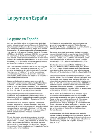 23
La pyme en España
Para una descripción precisa de lo que supone la pyme en
nuestro país, es necesario acudir al documento “Estadísticas
Pyme Evolución e Indicadores (Dirección General de Industria
y de la Pequeña y Mediana Empresa)”. Según dicho informe,
con datos INE, “el número de empresas existente en España a
1 de enero de 2012, según el Directorio Central de Empresas
(DIRCE), era de 3.195.210; de éstas, el 55,18% son empresas
sin asalariados, el 40,27% tienen entre 1 y 9 asalariados, y
sólo el 0,12% poseen 250 o más asalariados, es decir, casi la
totalidad del conjunto empresarial español, el 99,88%, lo que
equivale a 3.191.416 unidades productivas, está constituido
por pequeñas y medianas empresas (pyme)”.
“Por Comunidades Autónomas, Cataluña con 590.612 pyme
(18,51% del total), Comunidad de Madrid con 497.252
(15,58%), Andalucía con 481.620 (15,09%), y la Comunidad
Valenciana con 341.806 (10,71%) son las comunidades
autónomas con mayor número de pyme. En estas cuatro
comunidades, están ubicadas casi el 60% de las pequeñas y
medianas empresas de España.
Las comunidades autónomas con mayor porcentaje de
empresas sin asalariados son: la Comunidad de Madrid con
el 59,52%, Cataluña, que tiene un 56,73% y Extremadura
con el 55,55%. Por su parte, Cantabria (51,88%), País Vasco
(52,02%) y Murcia (52,34%) son las comunidades que poseen
las cifras más bajas de ese segmento de empresas.
Las pyme están presentes en todas las Comunidades
Autónomas, aunque sobresalen Extremadura y Castilla-La
Mancha con el 99,96% de su tejido empresarial constituido
por pymes, Melilla con el 99,95% y Ceuta con el 99,94%.
La distribución de las empresas españolas por sectores
(excluida la agricultura y la pesca) responde a la siguiente
clasificación: el 6,70% son empresas cuya actividad principal
se desarrolla en el sector de la industria, el 14,48% lo hace
en el de la construcción, el 24,18% en el del comercio y el
54,64% ejerce su actividad dentro del sector resto
de servicios.
En esta distribución sectorial, se aprecia que, dentro del
conjunto nacional, son las comunidades autónomas de La
Rioja, Castilla-La Mancha, Comunidad Foral de Navarra, País
Vasco y Aragón las que poseen los porcentajes más altos
dentro del sector de la industria. Por el contrario, Canarias,
Comunidad de Madrid, Islas Baleares y Principado de Asturias
son las que los tienen más bajos.
En el sector de resto de servicios, las comunidades que
presentan mayores porcentajes son: Madrid, Canarias,
Principado de Asturias e Islas Baleares; en cambio, Castilla-La
Mancha y Extremadura poseen los más bajos.
Dentro del sector de la construcción, destacan con mayor
representatividad, Castilla-La Mancha, que tiene el 18,03%
de sus empresas en esta actividad, Islas Baleares (17,77%),
Castilla y León (16,57%) y Cantabria con el 16,47%, y, con
menores porcentajes, se encuentran Canarias (11,99%),
Andalucía (12,73%) y la Comunidad de Madrid (13,20%).
En el sector del comercio son Melilla (46,30%), Ceuta
(39,45%), Andalucía (28%), Extremadura (30,20%), Murcia
(27,47%) y Galicia (25,93%) quienes tienen los porcentajes
más elevados. En el lado contrario, están la Comunidad de
Madrid (19,67%), Islas Baleares (20,31%) y Cataluña 22,47%).
Atendiendo a la distribución de las empresas según su forma
jurídica, de las 3.195.201 unidades, 1.655.619 empresas están
constituidas como persona física, por tanto, el 51,82%. Le
siguen las empresas inscritas como sociedad limitada, con un
total de 1.121.528 empresas y que representan el 35,10 %; y,
en tercer lugar, las empresas constituidas como comunidad
de bienes, con el 3,56% del total (113.594 empresas). Por
último, las empresas cuya condición jurídica es la de sociedad
anónima con el 3,19% (101.923 empresas).
De un análisis de la distribución de las empresas según
la forma jurídica más representativa, por comunidades
autónomas, se desprende que, dentro de la figura persona
física, son las comunidades autónomas de Extremadura,
Principado de Asturias y Cantabria las que tienen los
porcentajes más altos. En la categoría de sociedad anónima
son la Comunidad de Madrid, País Vasco y Cataluña, y en la
de sociedad limitada esta clasificación está encabezada
por la Comunidad de Madrid, Comunidad Valenciana y
las Islas Baleares.
El análisis de los indicadores que relacionan población
general, población activa y población ocupada del ámbito de
referencia, muestra que en España el número medio de pyme
por cada 100 habitantes es de 6,75; por cada 100 activos se
eleva a 13,92 y por cada 100 ocupados alcanza la
cifra de 18,82.
La pyme en España
 