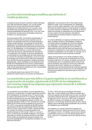 25
La pérdida de peso del sector industrial no debe entenderse
como algo estrictamente negativo, sino, que es posible
observar cómo la crisis está sirviendo para modificar
parcialmente el modelo productivo, por una parte, hacia
actividades más avanzadas tecnológicamente con unas
mayores posibilidades de desarrollo futuro, y por otra, hacia
la implantación de estructuras más flexibles y dinámicas,
acordes con el mercado actual”.
Conforme explica el INE, “por tamaños empresariales, el
escenario es menos positivo que por sectores, pues se
observa una significativa reducción del tamaño pequeño y
mediano de las empresas. Las empresas de más de diez
trabajadores han reducido sensiblemente su número en los
últimos años, especialmente las pertenecientes al estrato de
entre 10 y 49 trabajadores. La microempresa en su conjunto
muestra en términos relativos un menor decrecimiento
que el resto de las pyme, especialmente las empresas de
1 a 9 asalariados. Sin embargo, en términos absolutos las
microempresas son las protagonistas del mayor descenso y,
en concreto las empresas sin asalariados, ya que el número
de empresas que han disminuido en este tramo representa
cerca del 60% del total de pequeñas y medianas empresas
desaparecidas”, datos coherentes con los obtenidos por el
Estudio de la Radiografía de la Pyme 2013, donde también
se aprecia que las empresas de mayor tamaño han resistido
mejor que las pequeñas los embates de la crisis, apreciándose
también diferencias sectoriales.
“La correlación positiva que existía en 2011 entre la
pérdida acumulada de pyme y el aumento de empresas sin
asalariados, no se produce en 2012. Esta relación podía
deberse en parte, a que microempresas con asalariados
pasan a no tener ningún asalariado, o bien, que la pérdida
del puesto de trabajo empuja a muchas personas a constituir
una nueva empresa sin asalariados. Sin embargo, en 2012 el
estrato de empresas sin asalariados es el que experimenta
la mayor caída en términos absolutos. Esta falta de
homogeneidad por tamaños también se observa en el
ámbito regional”.
“La crisis ha afectado con especial contundencia en el País
Vasco, la Región de Murcia, Islas Baleares y Andalucía,
con fuertes caídas acumuladas del número de empresas
con asalariados. La mitad Norte presenta unas caídas
más moderadas. Llama la atención, por el contrario, la
desfavorable evolución del País Vasco por segundo año
consecutivo, presentando el mayor descenso del número de
empresas sin asalariados, que contrasta, sin embargo, con la
evolución positiva del número de grandes empresas”.
“Según el Annual Report on EU Small and Medium Sized
Enterprises 2012, el número de microempresas en la Unión
Europea es del 92,2%. En cambio, en España, el número de
microempresas (de 0 a 9 empleados) supone el 95,5% del
total de empresas, tres puntos por encima de la estimación
del conjunto de la Unión. También hay una diferencia
significativa en la representatividad de las empresas españolas
pequeñas (3,8%), las que tienen entre 10 y 49 empleados, casi
tres puntos por debajo de la estimación para el conjunto de
la UE (6,5%)”.
“La característica que más define a la pyme española es su
contribución a la generación de empleo, aglutinando al 62,9%
de los trabajadores: en la Europa de los 27, ese porcentaje
es superior, alcanzando el 67,4%. En España, las empresas
de menor dimensión son las que crean más empleo: las
microempresas (0-9 trabajadores) emplean al 30,2% y las
pequeñas empresas (10-49) al 17,5%. Durante 2012, la caída
interanual del número total de empleados en las pyme fue
del -5,47%, lo que supone la pérdida de 404.000 empleos.
Las pequeñas (10-49) y las medianas (50-249) son las que
sufren una mayor caída (-6,92% y 5,96%, respectivamente):
por contraste, la variación a la baja del empleo en las
grandes empresas en 2012 fue del -4,69% o, lo que es lo
mismo, la disminución de 246.900 empleados. La evolución
del empleo por tamaño de empresa durante la crisis (2008-
2013) muestra que la pérdida de puestos de trabajo se ha
producido especialmente en las pequeñas empresas, con una
disminución del 30%”.
“En 2011 –último año del que se dispone información,
según INE-, el valor añadido bruto (VAB) por ocupado de la
economía española fue de 52.593 euros, es decir una tasa de
crecimiento interanual del 3,54%, situándose por encima de
la media de la UE-27, que es de 47.607 euros. La evolución
de VAB por ocupado no ha dejado de crecer desde 2005
hasta hoy, y ha continuado durante los años de crisis: esto es
debido a que ha decrecido proporcionalmente más, el número
de trabajadores que el VAB total”.
“Por ingresos son inmensa mayoría las empresas que
ingresaron menos de 2 millones de euros (el 97,4%). Sólo el
2% ingresaron entre 2 y 10 millones. Las que tienen ingresos
comprendidos entre los 10 y los 50 millones representan el
0,5%, y sólo el 0,1% ingresaron más de 50 millones de euros
en 2011”.
La característica que más define a la pyme española es su contribución a
la generación de empleo, aglutinando al 62,9% de los trabajadores:
son inmensa mayoría las empresas que ingresaron menos de 2 millones
de euros (el 97,4%)
La crisis está sirviendo para modificarparcialmente el
modelo productivo
 