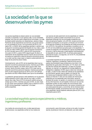 26
ANEXO Contexto económico, empresarial y social de la Radiografía de la Pyme 2013
Radiografía de las Pymes y Autónomos 2013
La sociedad española aprecia especialmente a médicos,
ingenierosyprofesores
Las pymes españolas se desenvuelven en una sociedad
concreta, la española: no son ajenas a ella, no son entidades
aisladas, sino que son parte integral de la comunidad, y en ella
se desenvuelven personas con expectativas, valores e ideas.
Partiendo de las expectativas económicas, las pymes operan
en una sociedad en la que –en la primavera de 2013 y con
datos CIS- un 58,8% de los españoles perciben o sienten que
la situación económica general de España es muy mala y, para
el 33% es mala. El 68% opinan que la situación económica
en 2013 es peor que en 2012 y para el 42% la economía
irá a peor en 2014, y para el 33% seguirá igual. Es decir, el
sentimiento de los españoles hacia la marcha de la economía
se traduce en pesimismo sobre la situación económica actual
y no creen que las cosas vayan a mejorar sustancialmente a lo
largo de los próximos doce meses.
Individualmente, solo el 22% de los españoles dicen que su
situación económica personal es buena, mientras que el 49%
afirma que es regular y el 18,8% dicen que es mala. Cara
a futuro, dentro de doce meses, solo el 15% creen que su
situación económica personal mejorará, mientras que para el
52% en 2014 seguirá igual que en 2013 y el 21,3% afirman
que dentro de doce meses estarán peor que en la actualidad.
La población general tampoco está satisfecha con la situación
política general: el 54% creen que es muy mala, y el 30%
opinan que mala. Para el 37% la situación política actual es
similar que en 2012, mientras que para el 54%, es peor. Solo
el 10% dicen que la situación política vaya a mejorar en 2014.
El 90% de los españoles “suspenden” a la clase
política española.
Las razones de este pesimismo de los españoles en materia
económica y política pueden encontrarse en lo que los
españoles entienden son los principales problemas que
tiene actualmente España: con el 81,6%, el paro es el primer
problema de España; la corrupción y el fraude con el 44,5%
es el segundo problema; los problemas de índole económica,
con el 34,4% y los políticos, los partidos y la política con el
31,4% son los problemas que preocupan a los españoles. Y,
cuando se pregunta a la sociedad por cuál es el problema que
le acucia y más le preocupa a cada español individualmente,
la respuesta es que, para el 53%, la primera preocupación
personal es el paro, y la segunda, con el 34,7%, los problemas
de índole económica.
La sociedad española es tal que aprecia especialmente a
médicos, ingenieros y profesores, hasta el punto que los
padres recomendarían esas profesiones a sus hijos. A los
españoles les gusta estar informados: el 71% dicen ver todos
los días las noticias de la televisión, ya sean en el propio
televisor, en internet o en dispositivos móviles (teléfonos
inteligentes o tabletas). El 30% sigue a diario las noticias de
la radio, y el 28,7% lee a diario las noticias en los periódicos
de información general, sea en papel o en Internet. De
tal manera que la televisión (56,8), la radio (13,7%) y los
diarios en Internet (11,9%) son los medios de información
preferidos por los españoles para informarse, siendo la
facilidad de acceso, la rapidez y la claridad en el tratamiento
de las informaciones, los principales motivos por los que los
españoles confían en esos medios de comunicación para
informarse. No sorprendentemente, de manera coherente con
sus preocupaciones (paro y economía), de los diversos tipos
de información posible, la económica es la que más importa
a los españoles, siendo bastante relevante para el 53% y muy
importante para el 22%.
La sociedad en la que se
desenvuelven las pymes
Los medios de comunicación son un pilar esencial para
la democracia. Los españoles confían en los medios de
comunicación, para informarse: primero en la radio, la prensa
escrita, la prensa en Internet y la televisión, por este orden.
 