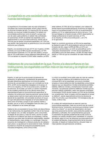 27
La española es una sociedad cadavez más conectadayvinculada a las
nuevas tecnologías
La española es una sociedad cada vez más conectada y
vinculada a las nuevas tecnologías: el 64% utilizó Internet
en el primer trimestre del año. La mayoría (32,4%) se siente
cómodo con el actual modelo de estado (“Un estado con
comunidades autónomas, como el actual”), aunque casi
uno de cada cuatro preferiría un estado más centralizado,
sin autonomías. El 53% se sienten tan españoles como
pertenecientes a una comunidad autónoma, siendo solo el
16% los que se sienten únicamente españoles y el 11,8% los
que sienten más fuertemente su pertenencia a una comunidad
autónoma que a España.
España, una sociedad en la que el 51% son mujeres y el 49%
hombres, en la que el 96% ha sido escolarizado y el 19%
tiene estudios superiores. El 71% dice ser católico, aunque
solo el 14% suele asistir a actos religiosos habitualmente, y el
15% se declara no creyente. El 56% están casados y el 29%
están solteros. El 79% de los que trabajan y son cabeza de
familia (hacen la primordial aportación económica al hogar), lo
hacen en la empresa privada, el 14,3% en la administración
pública y el 1% en organizaciones sin ánimo de lucro. Y, de
los que trabajan en el sector privado, el 64% desempeñan su
trabajo profesional en el sector servicios, el 17%
en la industria, el 10% en la construcción y el 7,7%
en la agricultura.
Según su condición económica, el 25% de los españoles
se declara en paro (27% de la población activa en el primer
trimestre del año, según la EPA del INE) y el 24% son
jubilados o pensionistas y un 3,2% se autocalifican como
“pequeños empresarios/as”. El 43% de los españoles se
autocalifica como de clase obrera, y el 36% de clase media,
siendo un 18% los que se consideran de clase media-alta
o alta.
Hablamos de una sociedad en la que, frente a la desconfianza en las
instituciones, los españoles confían más en las marcasyse implican con
yen ellas
España, un país que ha evolucionado socialmente de
generación en generación, manifestando las generaciones
actuales diferencias significativas con la de sus padres.
Venimos de una sociedad en la que, por contraste con la de
2013, el 22% de los españoles trabajaban en el campo, el
23% en la industria, el 15% en la construcción y el 38% en
los servicios. Se ha dado, por tanto un cambio importante
en los modelos productivos en los últimos treinta años,
reduciéndose el peso en la economía de la agricultura, la
industria y la construcción hacia los servicios, que es donde
se desenvuelven tanto la mayor parte de las pyme y la fuerza
laboral de los españoles. Una sociedad, la actual, en la que
la mujer está plenamente integrada en la fuerza laboral casi
tanto como el hombre, aunque no así nuestras madres y
abuelas, que en un 64% no trabajaban fuera de casa y, por
tanto, trabajaban en las tareas del hogar.
Hablamos de una sociedad en la que, frente a la desconfianza
en las instituciones, los españoles confían más en las marcas
y se implican con y en ellas: el español, como consumidor,
ha dejado de ser pasivo y cada vez tiene y asume un papel
más activo en la relación que tiene con empresas y marcas,
exigiendo que estas sean socialmente responsables, respeten
el medioambiente, creen empleo o lo mantengan, financien
proyectos de investigación y ofrezcan productos de calidad y
buen precio. La apuesta por lo social está de moda. También
la presencia creciente de productos procedentes de los
mercados emergentes, como China e India.
Lo móvil, la movilidad, forma parte cada vez más de nuestras
vidas. No solo la cobertura de la telefonía móvil es casi
universal (95% de los españoles), sino que la movilidad
empieza a marcar estilos de vida: los españoles-consumidores
esperan que sus dispositivos móviles (ordenadores portátiles,
tabletas, teléfonos móviles y smartphones) maximicen cada
momento. Las personas queremos teléfonos móviles que nos
permitan realizar multitareas y estar casi siempre conectados
e informados. El 63% de las mujeres y el 73% de los hombres
con smartphones “dicen no pasar una hora seguida sin revisar
su teléfono”, siendo especialmente activos los jóvenes de
entre 18 y 24 años, que intercambian 110 mensajes al día, de
media, 3.200 al mes.
El cuidado del medioambiente es esencial, para los
consumidores españoles. Cada vez se pone más de moda el
fenómeno de los “productos y servicios que contienen nueva
vida en su interior”: en vez de ser desechados o de hacer
que otras personas los reciclen, esos productos pueden ser
plantados y cultivados. Son comportamientos que quizá
no resolverán los grandes problemas del mundo (como la
pobreza o el cambio climático) pero manifiestan un conjunto
de valores, según el cual, las personas nos preocupamos por
el cuidado del planeta, el aprovechamiento de los recursos
naturales, el respeto al medioambiente y el querer dejar un
mejor planeta a las generaciones venideras.
 