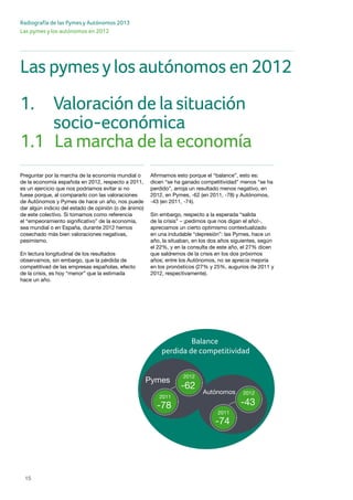 Radiografía de las Pymes y Autónomos 2013
15
Las pymes y los autónomos en 2012
Preguntar por la marcha de la economía mundial o
de la economía española en 2012, respecto a 2011,
es un ejercicio que nos podríamos evitar si no
fuese porque, al compararlo con las valoraciones
de Autónomos y Pymes de hace un año, nos puede
dar algún indicio del estado de opinión (o de ánimo)
de este colectivo. Si tomamos como referencia
el “empeoramiento significativo” de la economía,
sea mundial o en España, durante 2012 hemos
cosechado más bien valoraciones negativas,
pesimismo.
En lectura longitudinal de los resultados
observamos, sin embargo, que la pérdida de
competitivad de las empresas españolas, efecto
de la crisis, es hoy “menor” que la estimada
hace un año.
Afirmamos esto porque el “balance”, esto es:
dicen “se ha ganado competitividad” menos “se ha
perdido”, arroja un resultado menos negativo, en
2012, en Pymes, -62 (en 2011, -78) y Autónomos,
-43 (en 2011, -74).
Sin embargo, respecto a la esperada “salida
de la crisis” – ¡pedimos que nos digan el año!-,
apreciamos un cierto optimismo contextualizado
en una indudable “depresión”: las Pymes, hace un
año, la situaban, en los dos años siguientes, según
el 22%, y en la consulta de este año, el 27% dicen
que saldremos de la crisis en los dos próximos
años; entre los Autónomos, no se aprecia mejoría
en los pronósticos (27% y 25%, augurios de 2011 y
2012, respectivamente).
1.	 Valoración de la situación
	 socio-económica
Las pymesylos autónomos en 2012
1.1	 La marcha de la economía
Balance
perdida de competitividad
Pymes
-62
2011
2012
-78
Autónomos
-43
2011
2012
-74
 
